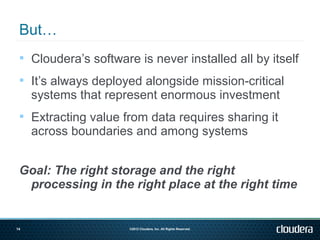  Cloudera’s software is never installed all by itself

  It’s always deployed alongside mission-critical
     systems that represent enormous investment
  Extracting value from data requires sharing it
     across boundaries and among systems


 Goal: The right storage and the right
  processing in the right place at the right time


14                    ©2012 Cloudera, Inc. All Rights Reserved.
 