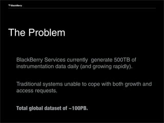 Internal Use Only




 The Problem

 1. BlackBerry Services currently generate 500TB of
    instrumentation data daily (and growing rapidly).


 2. Traditional systems unable to cope with both growth and
    access requests.


 3. Total global dataset of ~100PB.
28                         Confidential and Proprietary
 