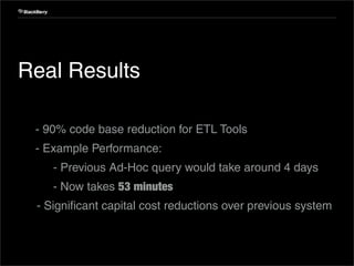 Internal Use Only




 Real Results

 1. - 90% code base reduction for ETL Tools
 2. - Example Performance:
 3.      - Previous Ad-Hoc query would take around 4 days
         - Now takes 53 minutes
      - Significant capital cost reductions over previous system



31                          Confidential and Proprietary
 