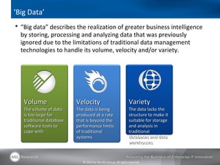 ‘Big Data’
 “Big data” describes the realization of greater business intelligence
  by storing, processing and analyzing data that was previously
  ignored due to the limitations of traditional data management
  technologies to handle its volume, velocity and/or variety.




   Volume                 Velocity                               Variety
   The volume of data     The data is being                      The data lacks the
   is too large for       produced at a rate                     structure to make it
   traditional database   that is beyond the                     suitable for storage
   software tools to      performance limits                     and analysis in
   cope with              of traditional                         traditional
                          systems                                databases and data
                                                                 warehouses


                             © 2012 by The 451 Group. All rights reserved
 