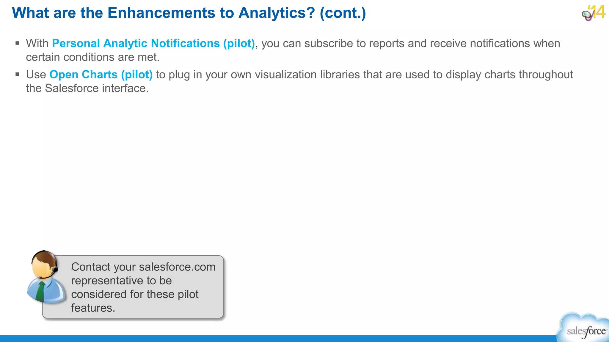  With Personal Analytic Notifications (pilot), you can subscribe to reports and receive notifications when
certain conditions are met.
 Use Open Charts (pilot) to plug in your own visualization libraries that are used to display charts throughout
the Salesforce interface.
What are the Enhancements to Analytics? (cont.)
Contact your salesforce.com
representative to be
considered for these pilot
features.
 