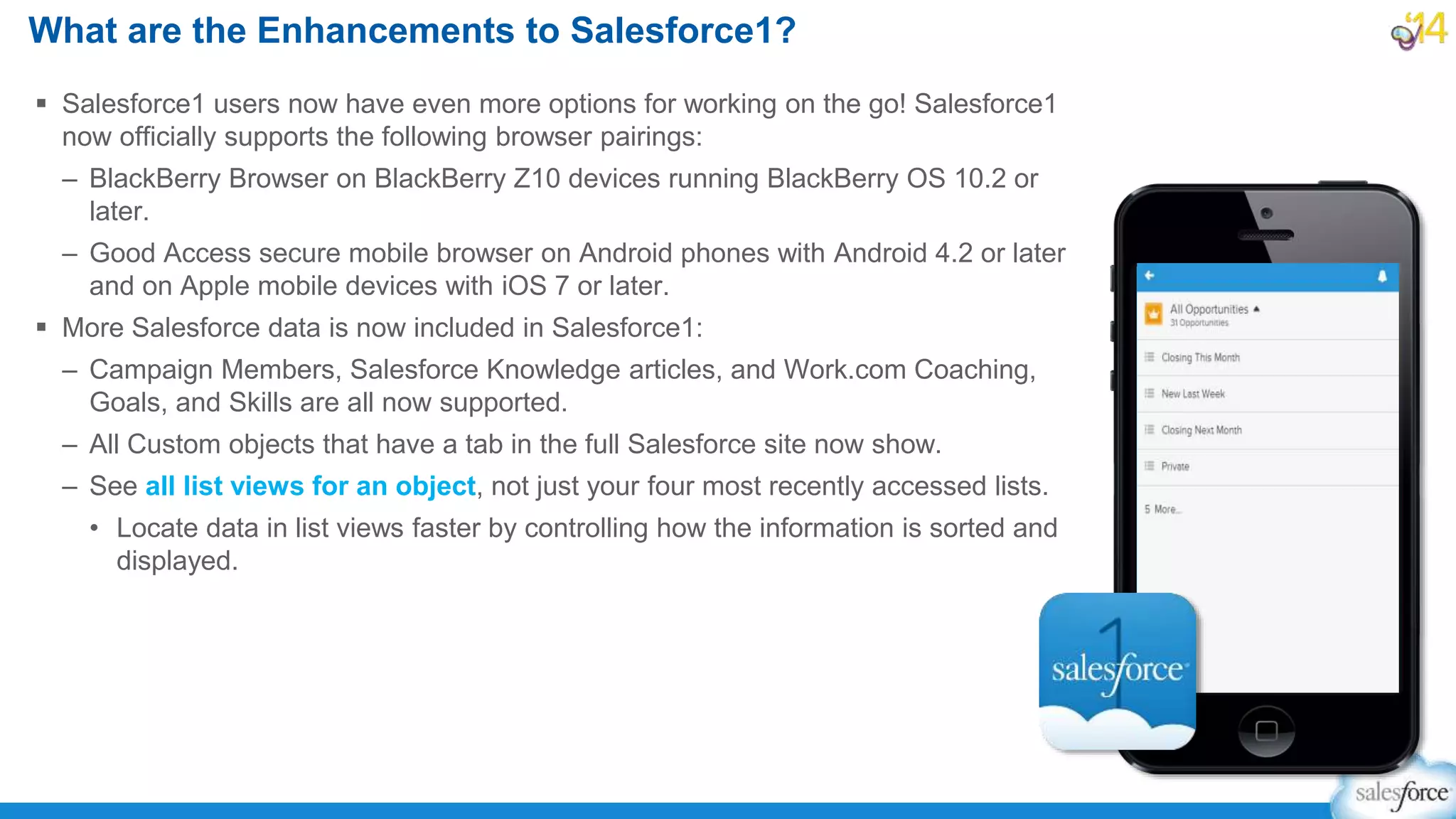  Salesforce1 users now have even more options for working on the go! Salesforce1
now officially supports the following browser pairings:
– BlackBerry Browser on BlackBerry Z10 devices running BlackBerry OS 10.2 or
later.
– Good Access secure mobile browser on Android phones with Android 4.2 or later
and on Apple mobile devices with iOS 7 or later.
 More Salesforce data is now included in Salesforce1:
– Campaign Members, Salesforce Knowledge articles, and Work.com Coaching,
Goals, and Skills are all now supported.
– All Custom objects that have a tab in the full Salesforce site now show.
– See all list views for an object, not just your four most recently accessed lists.
• Locate data in list views faster by controlling how the information is sorted and
displayed.
What are the Enhancements to Salesforce1?
 