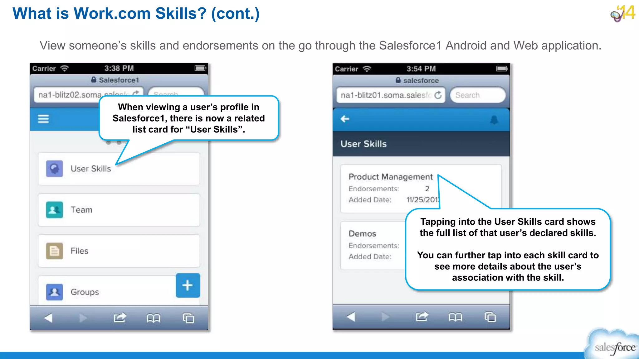 View someone’s skills and endorsements on the go through the Salesforce1 Android and Web application.
What is Work.com Skills? (cont.)
When viewing a user’s profile in
Salesforce1, there is now a related
list card for “User Skills”.
Tapping into the User Skills card shows
the full list of that user’s declared skills.
You can further tap into each skill card to
see more details about the user’s
association with the skill.
 