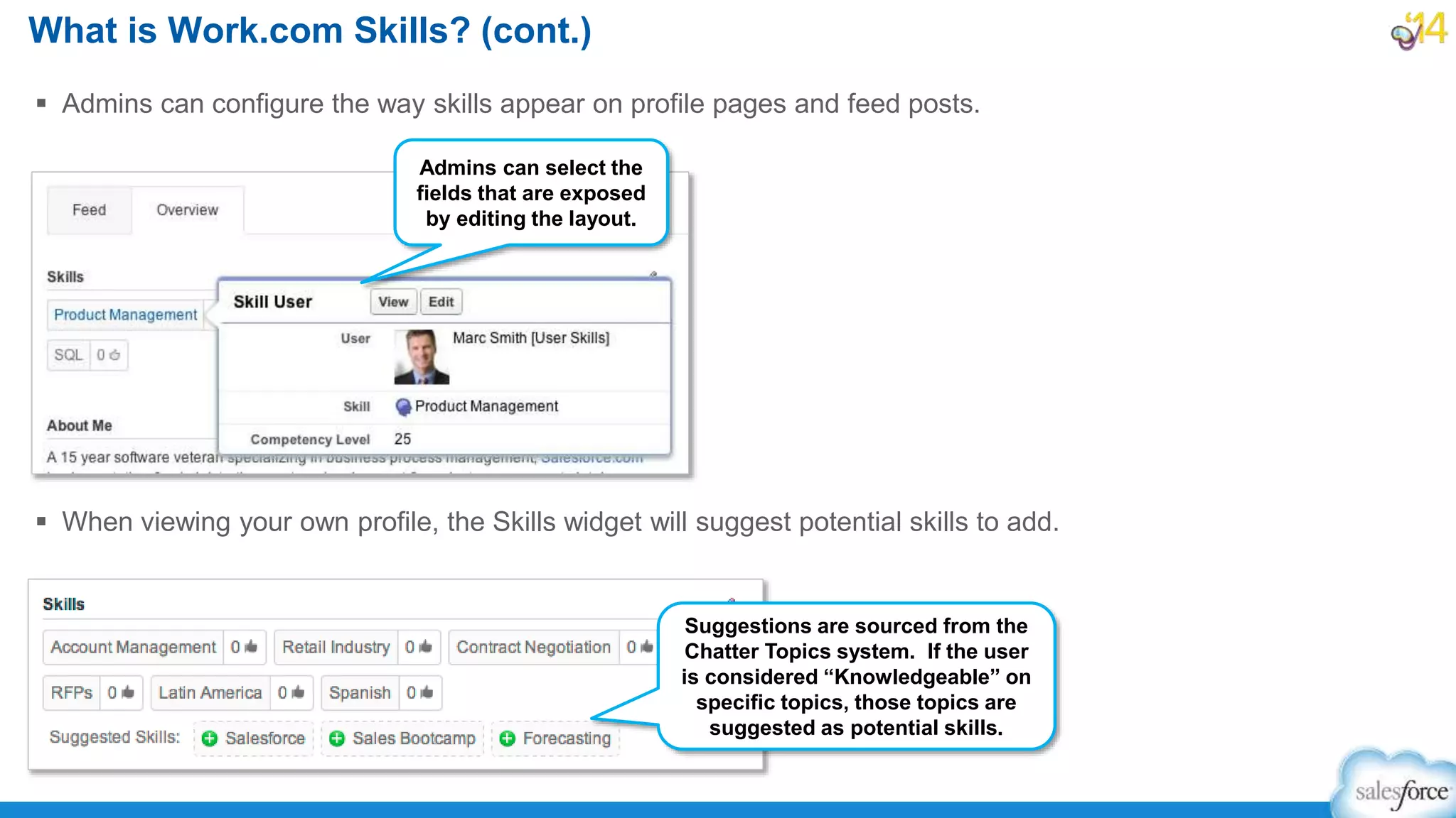 What is Work.com Skills? (cont.)
 Admins can configure the way skills appear on profile pages and feed posts.
 When viewing your own profile, the Skills widget will suggest potential skills to add.
Admins can select the
fields that are exposed
by editing the layout.
Suggestions are sourced from the
Chatter Topics system. If the user
is considered “Knowledgeable” on
specific topics, those topics are
suggested as potential skills.
 