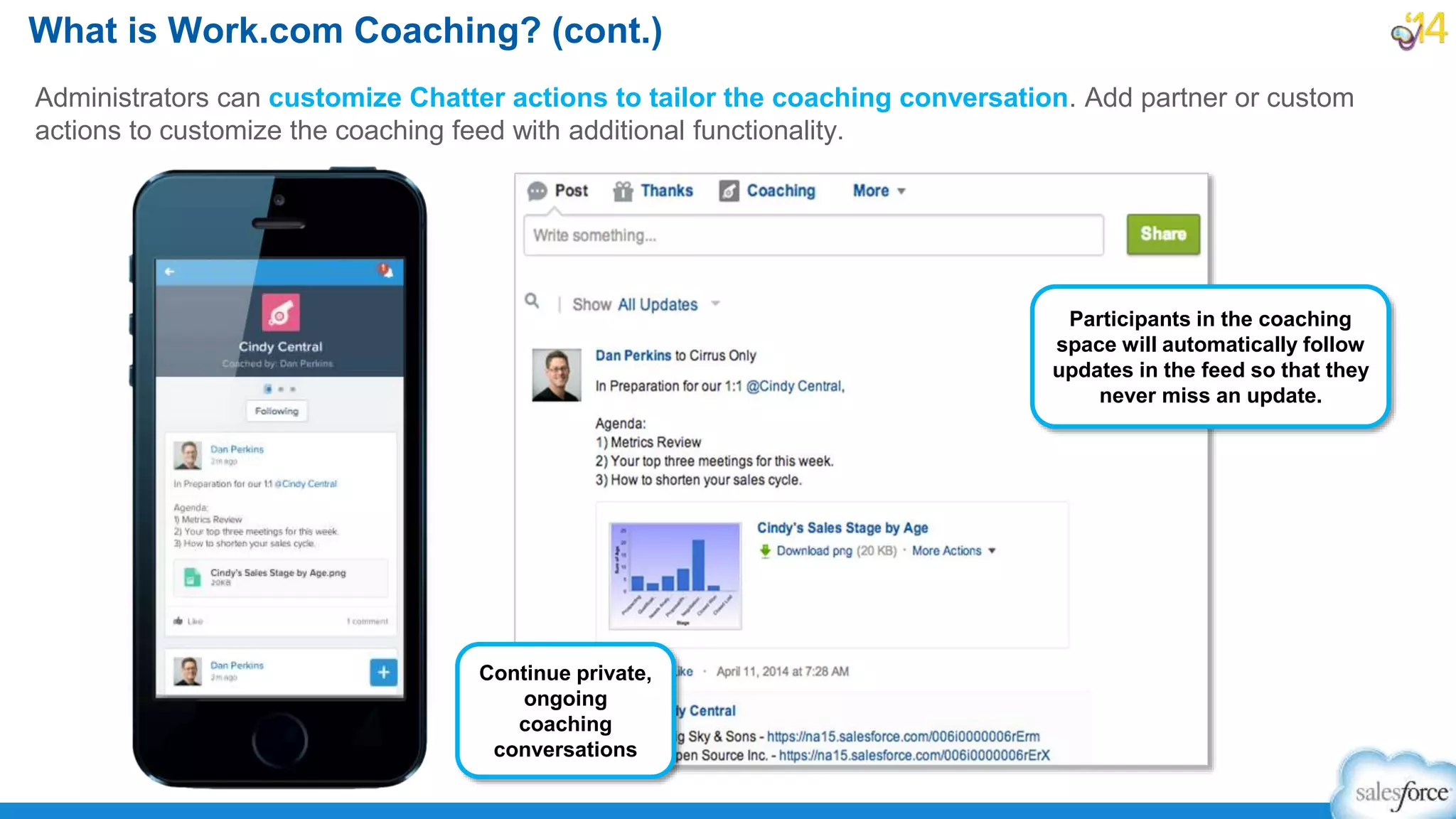 What is Work.com Coaching? (cont.)
Administrators can customize Chatter actions to tailor the coaching conversation. Add partner or custom
actions to customize the coaching feed with additional functionality.
Continue private,
ongoing
coaching
conversations
Participants in the coaching
space will automatically follow
updates in the feed so that they
never miss an update.
 