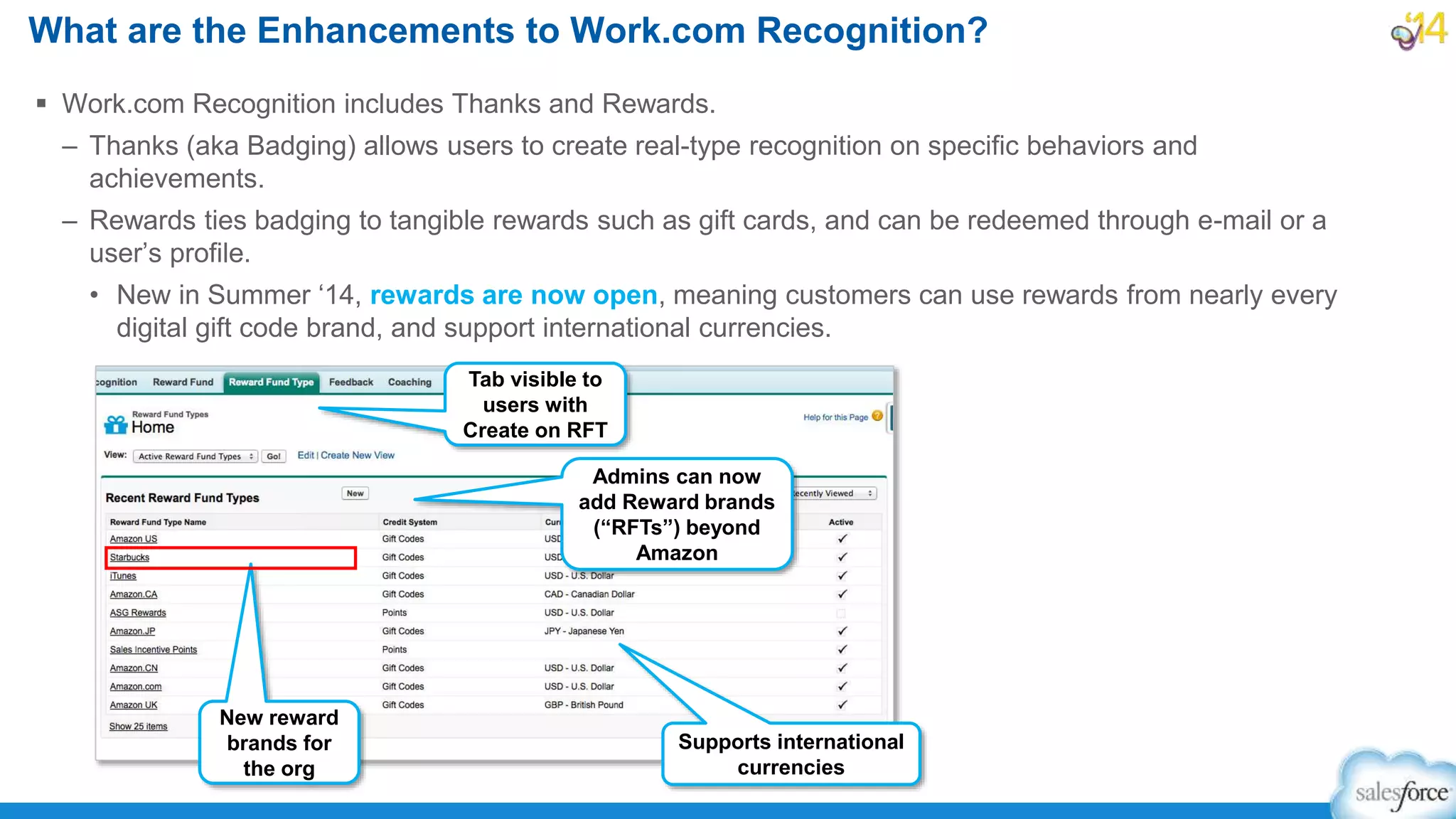 What are the Enhancements to Work.com Recognition?
 Work.com Recognition includes Thanks and Rewards.
– Thanks (aka Badging) allows users to create real-type recognition on specific behaviors and
achievements.
– Rewards ties badging to tangible rewards such as gift cards, and can be redeemed through e-mail or a
user’s profile.
• New in Summer ‘14, rewards are now open, meaning customers can use rewards from nearly every
digital gift code brand, and support international currencies.
Tab visible to
users with
Create on RFT
Admins can now
add Reward brands
(“RFTs”) beyond
Amazon
New reward
brands for
the org
Supports international
currencies
 