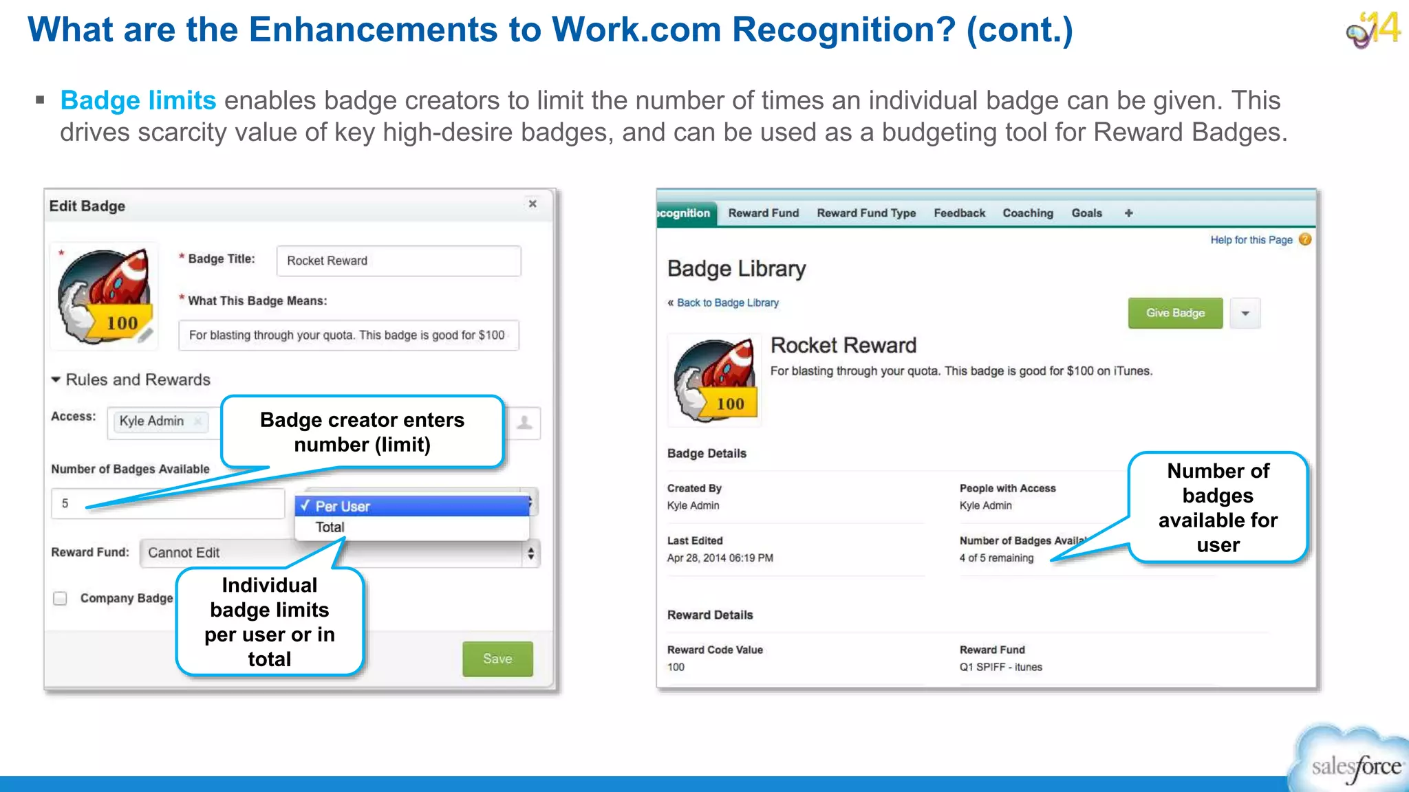 What are the Enhancements to Work.com Recognition? (cont.)
 Badge limits enables badge creators to limit the number of times an individual badge can be given. This
drives scarcity value of key high-desire badges, and can be used as a budgeting tool for Reward Badges.
Number of
badges
available for
user
Individual
badge limits
per user or in
total
Badge creator enters
number (limit)
 