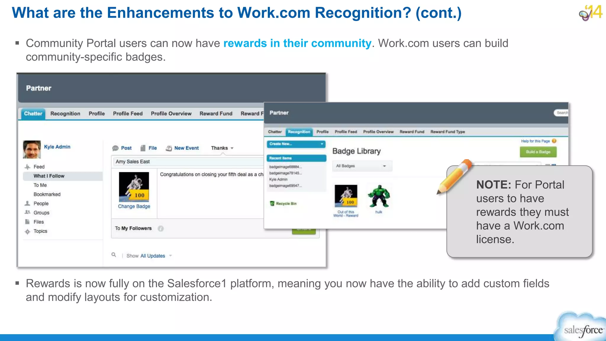 What are the Enhancements to Work.com Recognition? (cont.)
 Community Portal users can now have rewards in their community. Work.com users can build
community-specific badges.
 Rewards is now fully on the Salesforce1 platform, meaning you now have the ability to add custom fields
and modify layouts for customization.
NOTE: For Portal
users to have
rewards they must
have a Work.com
license.
 