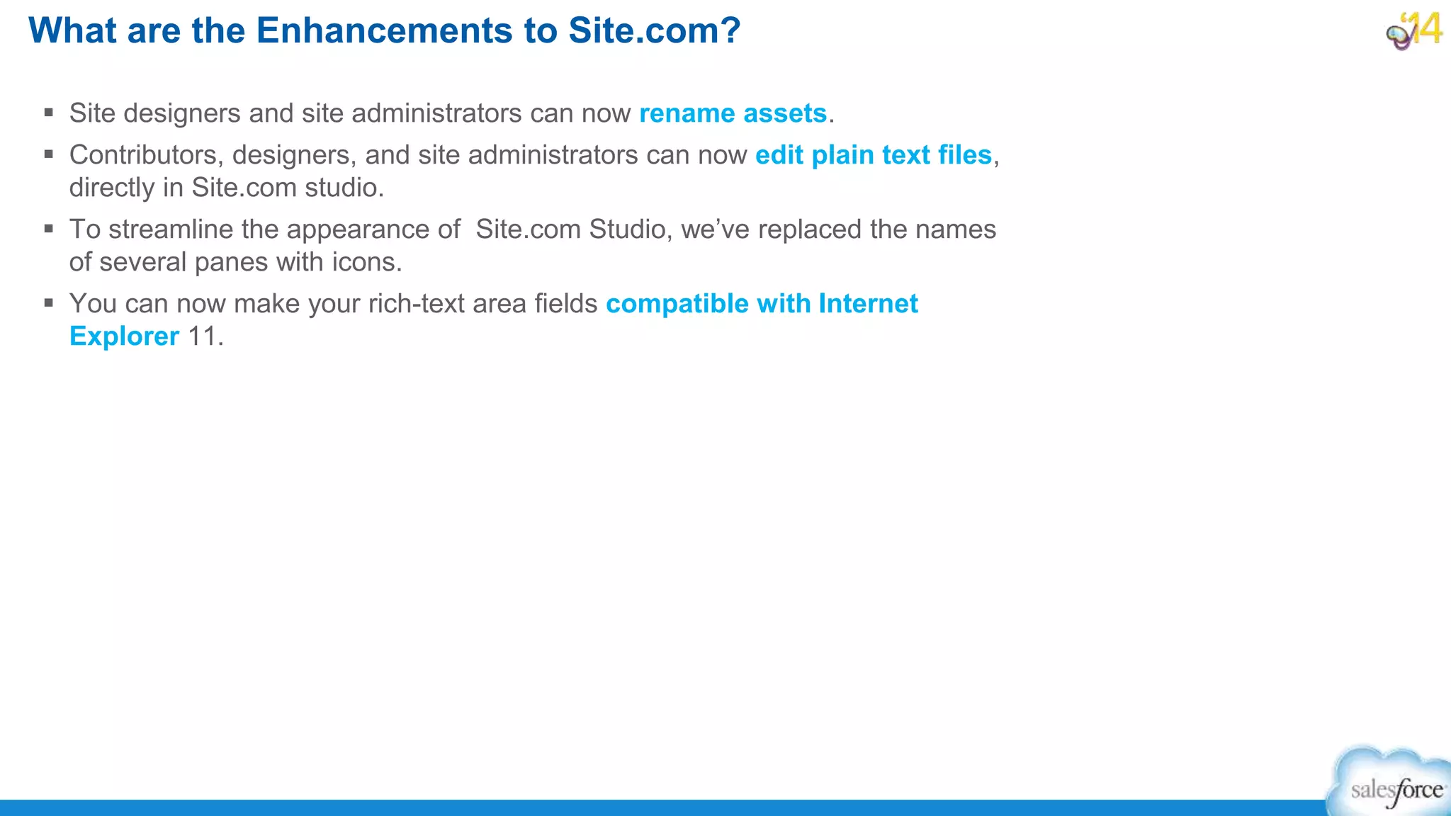 What are the Enhancements to Site.com?
 Site designers and site administrators can now rename assets.
 Contributors, designers, and site administrators can now edit plain text files,
directly in Site.com studio.
 To streamline the appearance of Site.com Studio, we’ve replaced the names
of several panes with icons.
 You can now make your rich-text area fields compatible with Internet
Explorer 11.
 