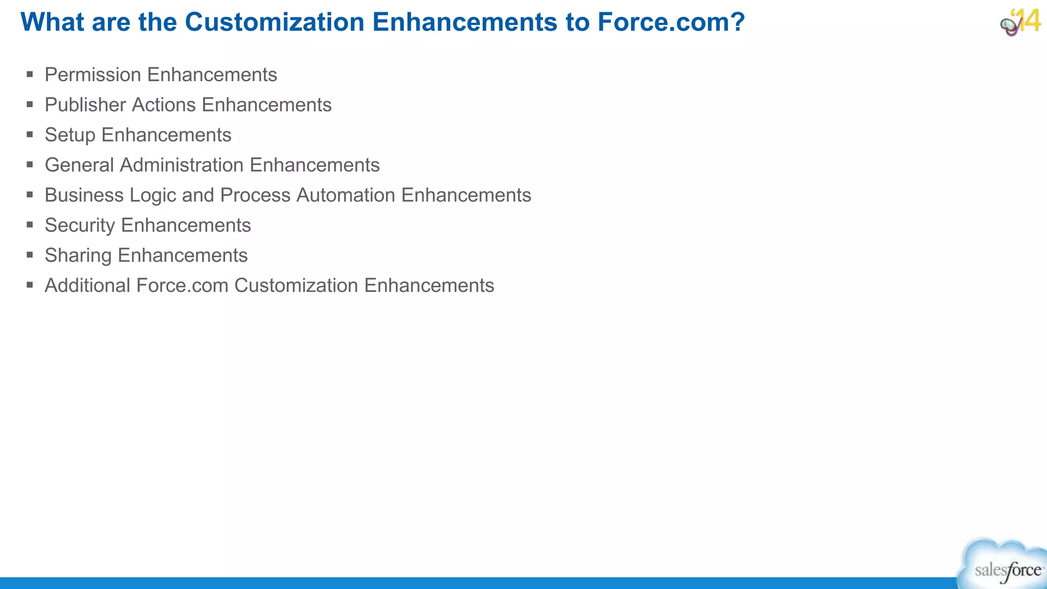  Permission Enhancements
 Publisher Actions Enhancements
 Setup Enhancements
 General Administration Enhancements
 Business Logic and Process Automation Enhancements
 Security Enhancements
 Sharing Enhancements
 Additional Force.com Customization Enhancements
What are the Customization Enhancements to Force.com?
 