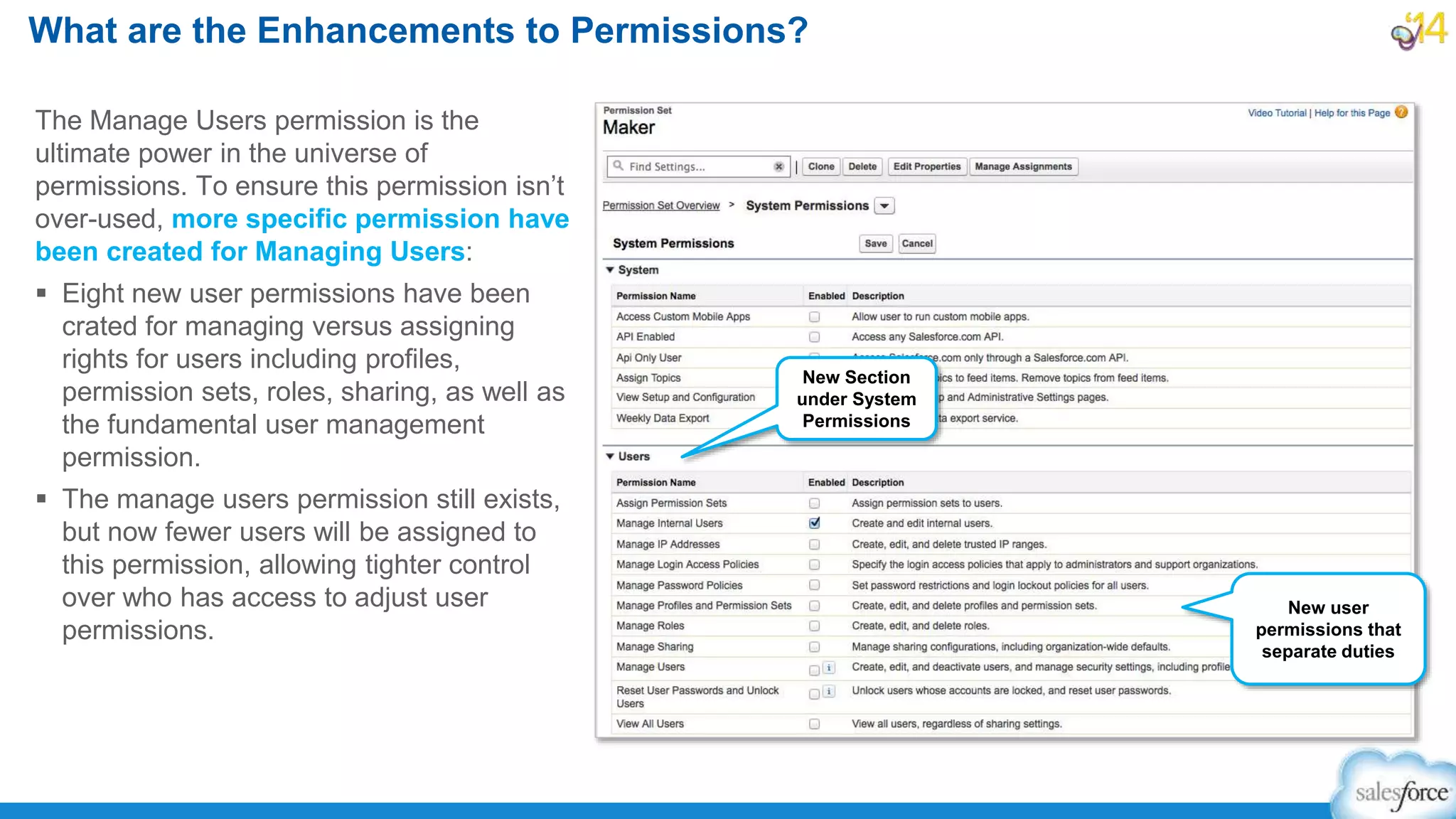 The Manage Users permission is the
ultimate power in the universe of
permissions. To ensure this permission isn’t
over-used, more specific permission have
been created for Managing Users:
 Eight new user permissions have been
crated for managing versus assigning
rights for users including profiles,
permission sets, roles, sharing, as well as
the fundamental user management
permission.
 The manage users permission still exists,
but now fewer users will be assigned to
this permission, allowing tighter control
over who has access to adjust user
permissions.
What are the Enhancements to Permissions?
New Section
under System
Permissions
New user
permissions that
separate duties
 
