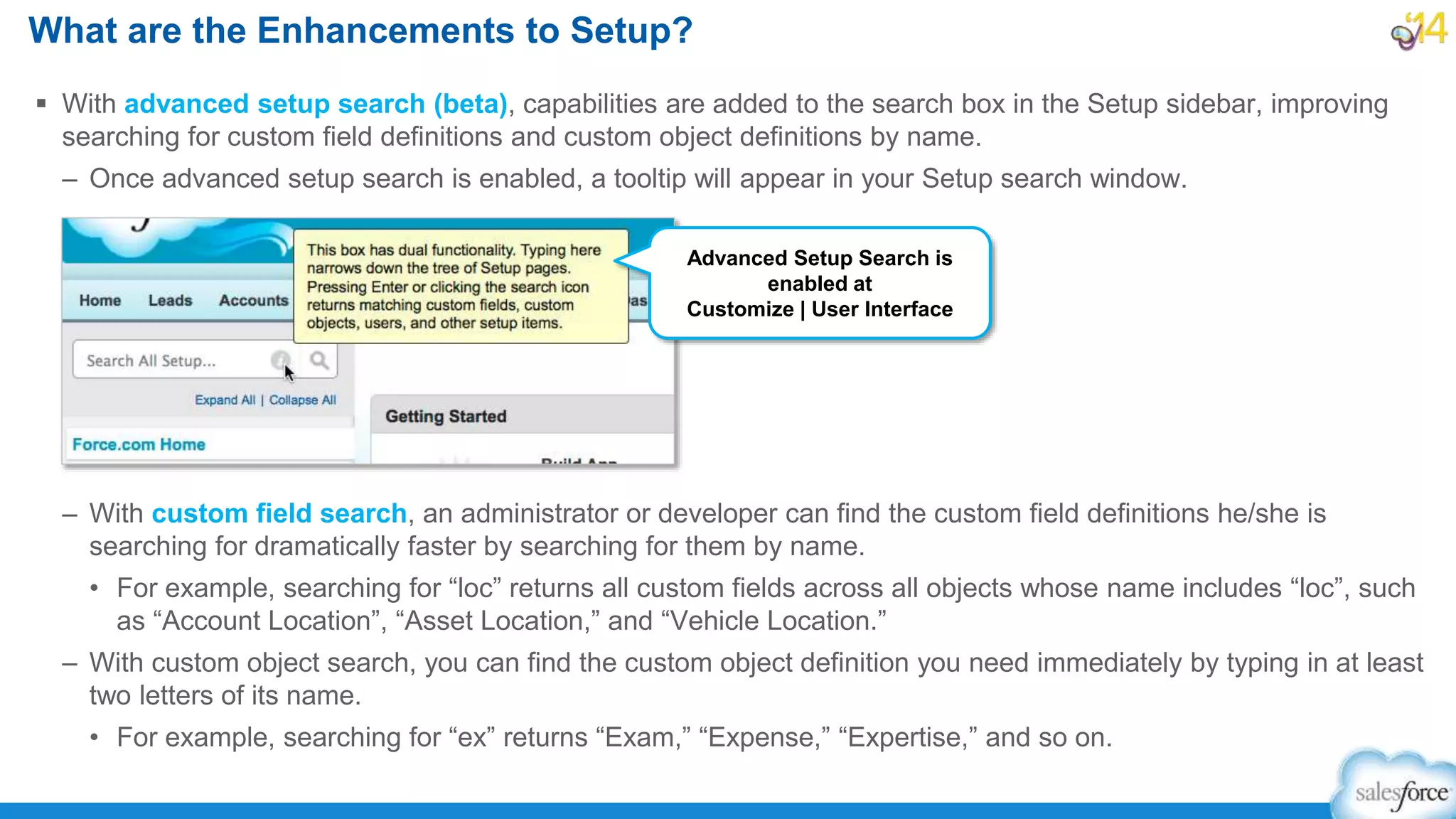  With advanced setup search (beta), capabilities are added to the search box in the Setup sidebar, improving
searching for custom field definitions and custom object definitions by name.
– Once advanced setup search is enabled, a tooltip will appear in your Setup search window.
– With custom field search, an administrator or developer can find the custom field definitions he/she is
searching for dramatically faster by searching for them by name.
• For example, searching for “loc” returns all custom fields across all objects whose name includes “loc”, such
as “Account Location”, “Asset Location,” and “Vehicle Location.”
– With custom object search, you can find the custom object definition you need immediately by typing in at least
two letters of its name.
• For example, searching for “ex” returns “Exam,” “Expense,” “Expertise,” and so on.
What are the Enhancements to Setup?
Advanced Setup Search is
enabled at
Customize | User Interface
 