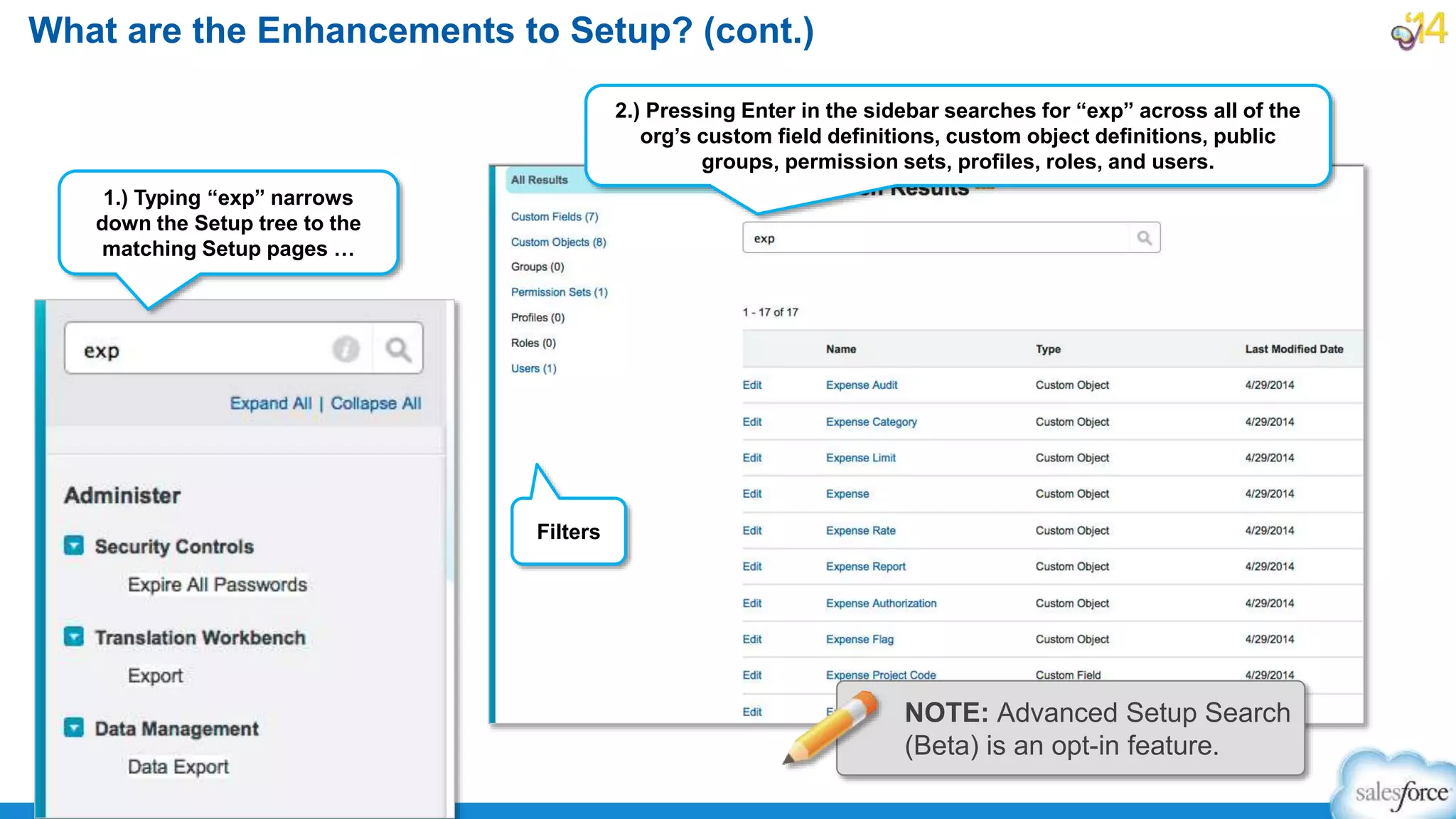 What are the Enhancements to Setup? (cont.)
Filters
1.) Typing “exp” narrows
down the Setup tree to the
matching Setup pages …
NOTE: Advanced Setup Search
(Beta) is an opt-in feature.
2.) Pressing Enter in the sidebar searches for “exp” across all of the
org’s custom field definitions, custom object definitions, public
groups, permission sets, profiles, roles, and users.
 