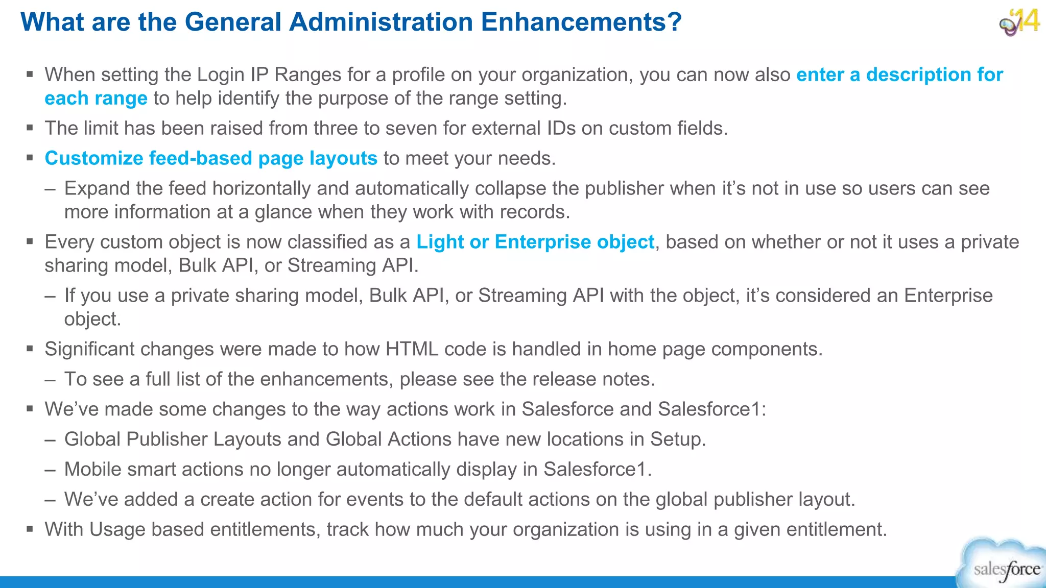  When setting the Login IP Ranges for a profile on your organization, you can now also enter a description for
each range to help identify the purpose of the range setting.
 The limit has been raised from three to seven for external IDs on custom fields.
 Customize feed-based page layouts to meet your needs.
– Expand the feed horizontally and automatically collapse the publisher when it’s not in use so users can see
more information at a glance when they work with records.
 Every custom object is now classified as a Light or Enterprise object, based on whether or not it uses a private
sharing model, Bulk API, or Streaming API.
– If you use a private sharing model, Bulk API, or Streaming API with the object, it’s considered an Enterprise
object.
 Significant changes were made to how HTML code is handled in home page components.
– To see a full list of the enhancements, please see the release notes.
 We’ve made some changes to the way actions work in Salesforce and Salesforce1:
– Global Publisher Layouts and Global Actions have new locations in Setup.
– Mobile smart actions no longer automatically display in Salesforce1.
– We’ve added a create action for events to the default actions on the global publisher layout.
 With Usage based entitlements, track how much your organization is using in a given entitlement.
What are the General Administration Enhancements?
 