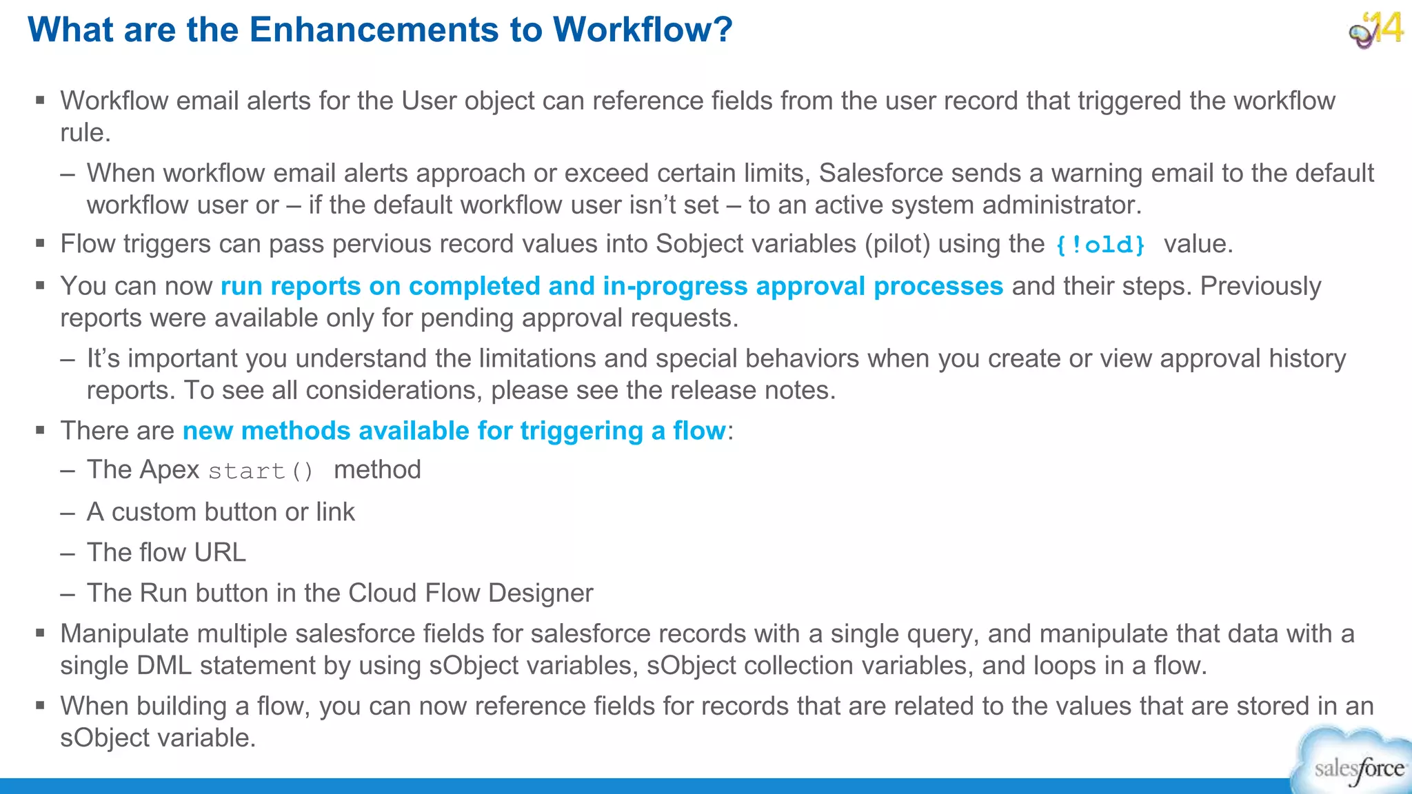  Workflow email alerts for the User object can reference fields from the user record that triggered the workflow
rule.
– When workflow email alerts approach or exceed certain limits, Salesforce sends a warning email to the default
workflow user or – if the default workflow user isn’t set – to an active system administrator.
 Flow triggers can pass pervious record values into Sobject variables (pilot) using the {!old} value.
 You can now run reports on completed and in-progress approval processes and their steps. Previously
reports were available only for pending approval requests.
– It’s important you understand the limitations and special behaviors when you create or view approval history
reports. To see all considerations, please see the release notes.
 There are new methods available for triggering a flow:
– The Apex start() method
– A custom button or link
– The flow URL
– The Run button in the Cloud Flow Designer
 Manipulate multiple salesforce fields for salesforce records with a single query, and manipulate that data with a
single DML statement by using sObject variables, sObject collection variables, and loops in a flow.
 When building a flow, you can now reference fields for records that are related to the values that are stored in an
sObject variable.
What are the Enhancements to Workflow?
 