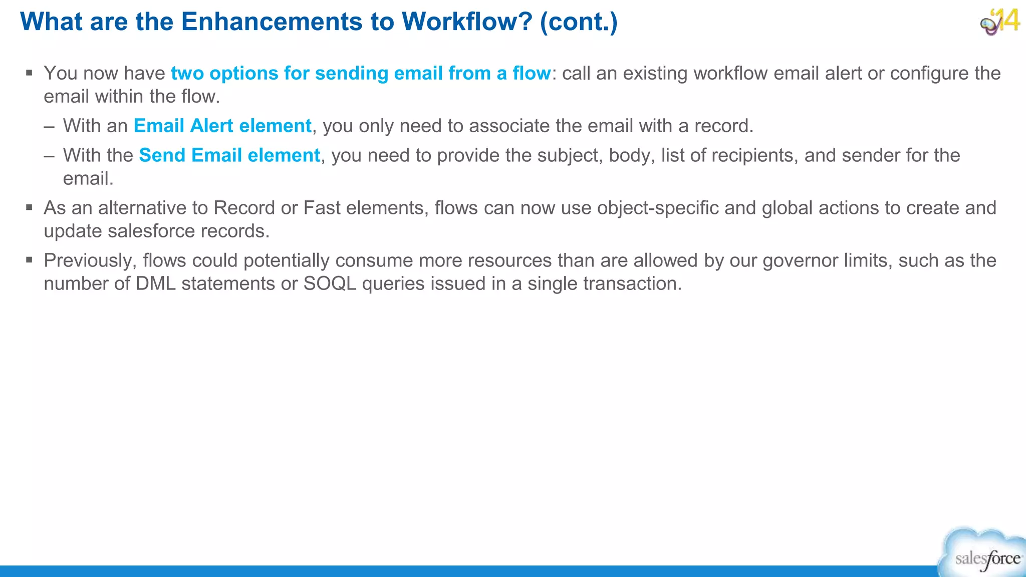  You now have two options for sending email from a flow: call an existing workflow email alert or configure the
email within the flow.
– With an Email Alert element, you only need to associate the email with a record.
– With the Send Email element, you need to provide the subject, body, list of recipients, and sender for the
email.
 As an alternative to Record or Fast elements, flows can now use object-specific and global actions to create and
update salesforce records.
 Previously, flows could potentially consume more resources than are allowed by our governor limits, such as the
number of DML statements or SOQL queries issued in a single transaction.
What are the Enhancements to Workflow? (cont.)
 