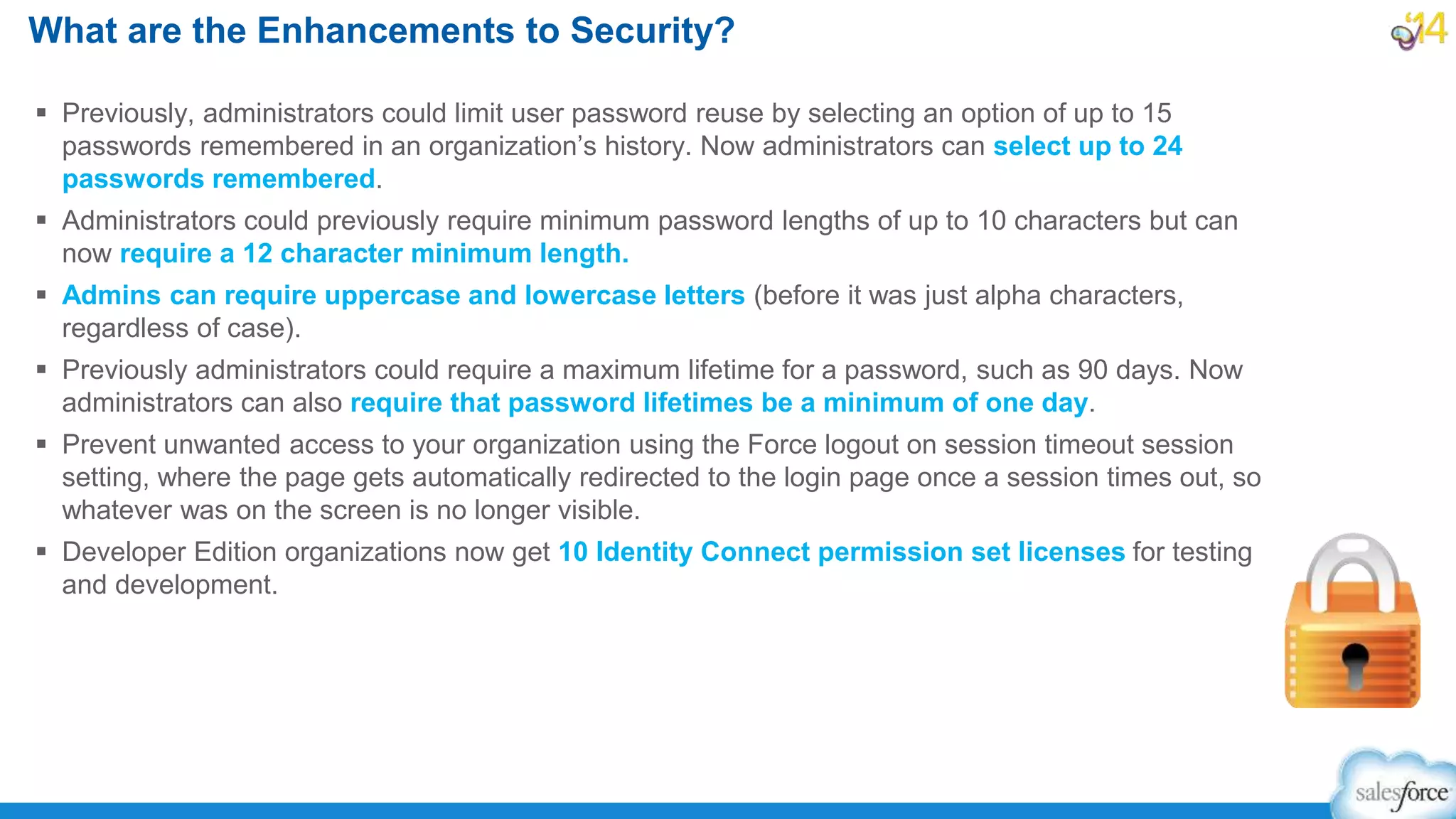  Previously, administrators could limit user password reuse by selecting an option of up to 15
passwords remembered in an organization’s history. Now administrators can select up to 24
passwords remembered.
 Administrators could previously require minimum password lengths of up to 10 characters but can
now require a 12 character minimum length.
 Admins can require uppercase and lowercase letters (before it was just alpha characters,
regardless of case).
 Previously administrators could require a maximum lifetime for a password, such as 90 days. Now
administrators can also require that password lifetimes be a minimum of one day.
 Prevent unwanted access to your organization using the Force logout on session timeout session
setting, where the page gets automatically redirected to the login page once a session times out, so
whatever was on the screen is no longer visible.
 Developer Edition organizations now get 10 Identity Connect permission set licenses for testing
and development.
What are the Enhancements to Security?
 