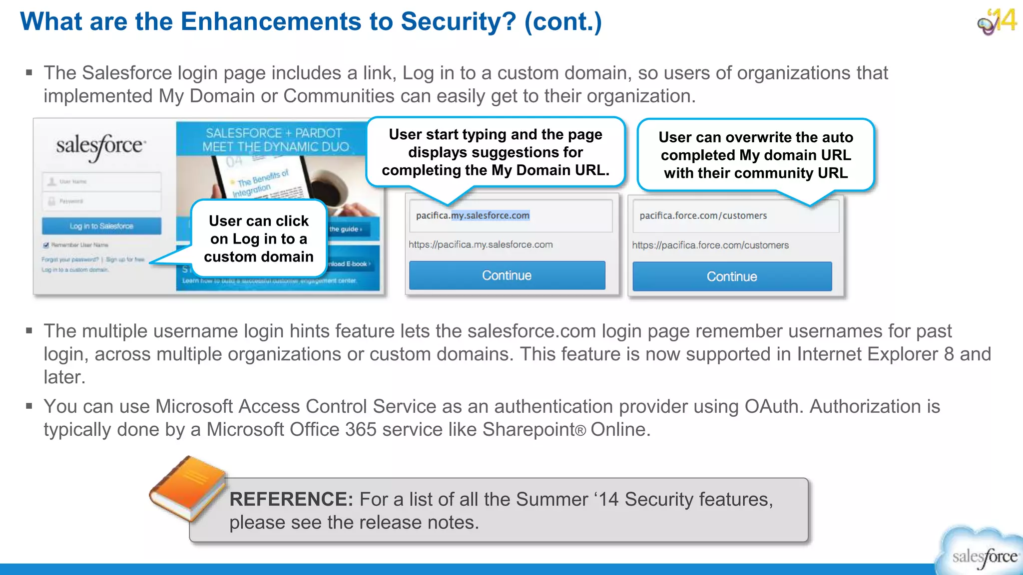  The Salesforce login page includes a link, Log in to a custom domain, so users of organizations that
implemented My Domain or Communities can easily get to their organization.
 The multiple username login hints feature lets the salesforce.com login page remember usernames for past
login, across multiple organizations or custom domains. This feature is now supported in Internet Explorer 8 and
later.
 You can use Microsoft Access Control Service as an authentication provider using OAuth. Authorization is
typically done by a Microsoft Office 365 service like Sharepoint® Online.
What are the Enhancements to Security? (cont.)
REFERENCE: For a list of all the Summer ‘14 Security features,
please see the release notes.
User can click
on Log in to a
custom domain
User can overwrite the auto
completed My domain URL
with their community URL
User start typing and the page
displays suggestions for
completing the My Domain URL.
 