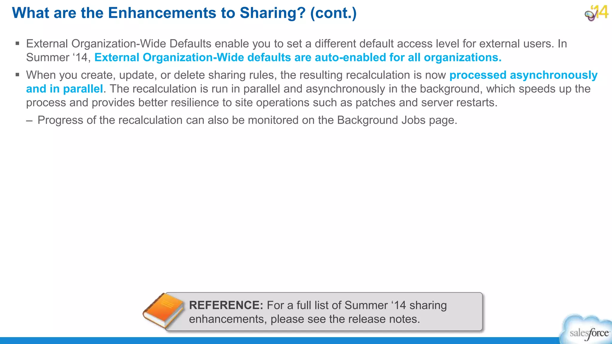  External Organization-Wide Defaults enable you to set a different default access level for external users. In
Summer ‘14, External Organization-Wide defaults are auto-enabled for all organizations.
 When you create, update, or delete sharing rules, the resulting recalculation is now processed asynchronously
and in parallel. The recalculation is run in parallel and asynchronously in the background, which speeds up the
process and provides better resilience to site operations such as patches and server restarts.
– Progress of the recalculation can also be monitored on the Background Jobs page.
What are the Enhancements to Sharing? (cont.)
REFERENCE: For a full list of Summer ‘14 sharing
enhancements, please see the release notes.
 