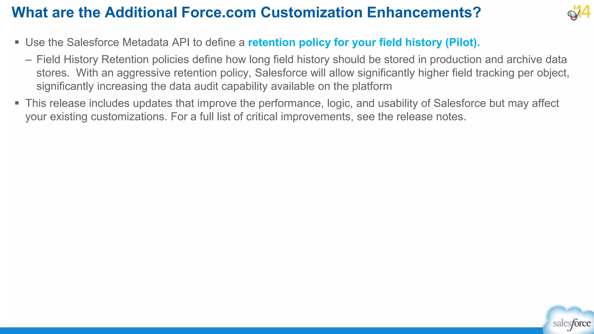  Use the Salesforce Metadata API to define a retention policy for your field history (Pilot).
– Field History Retention policies define how long field history should be stored in production and archive data
stores. With an aggressive retention policy, Salesforce will allow significantly higher field tracking per object,
significantly increasing the data audit capability available on the platform
 This release includes updates that improve the performance, logic, and usability of Salesforce but may affect
your existing customizations. For a full list of critical improvements, see the release notes.
What are the Additional Force.com Customization Enhancements?
 