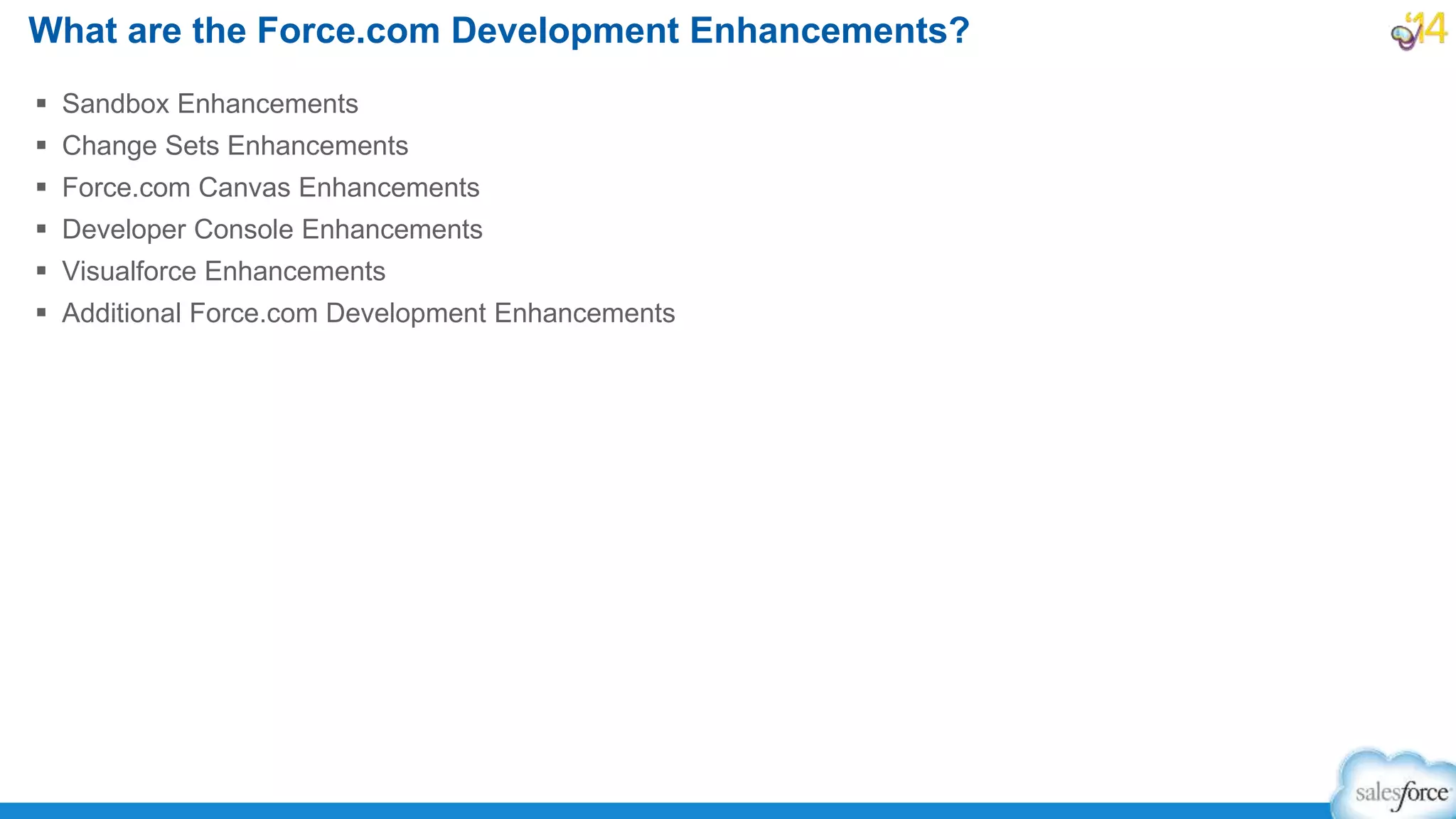  Sandbox Enhancements
 Change Sets Enhancements
 Force.com Canvas Enhancements
 Developer Console Enhancements
 Visualforce Enhancements
 Additional Force.com Development Enhancements
What are the Force.com Development Enhancements?
 