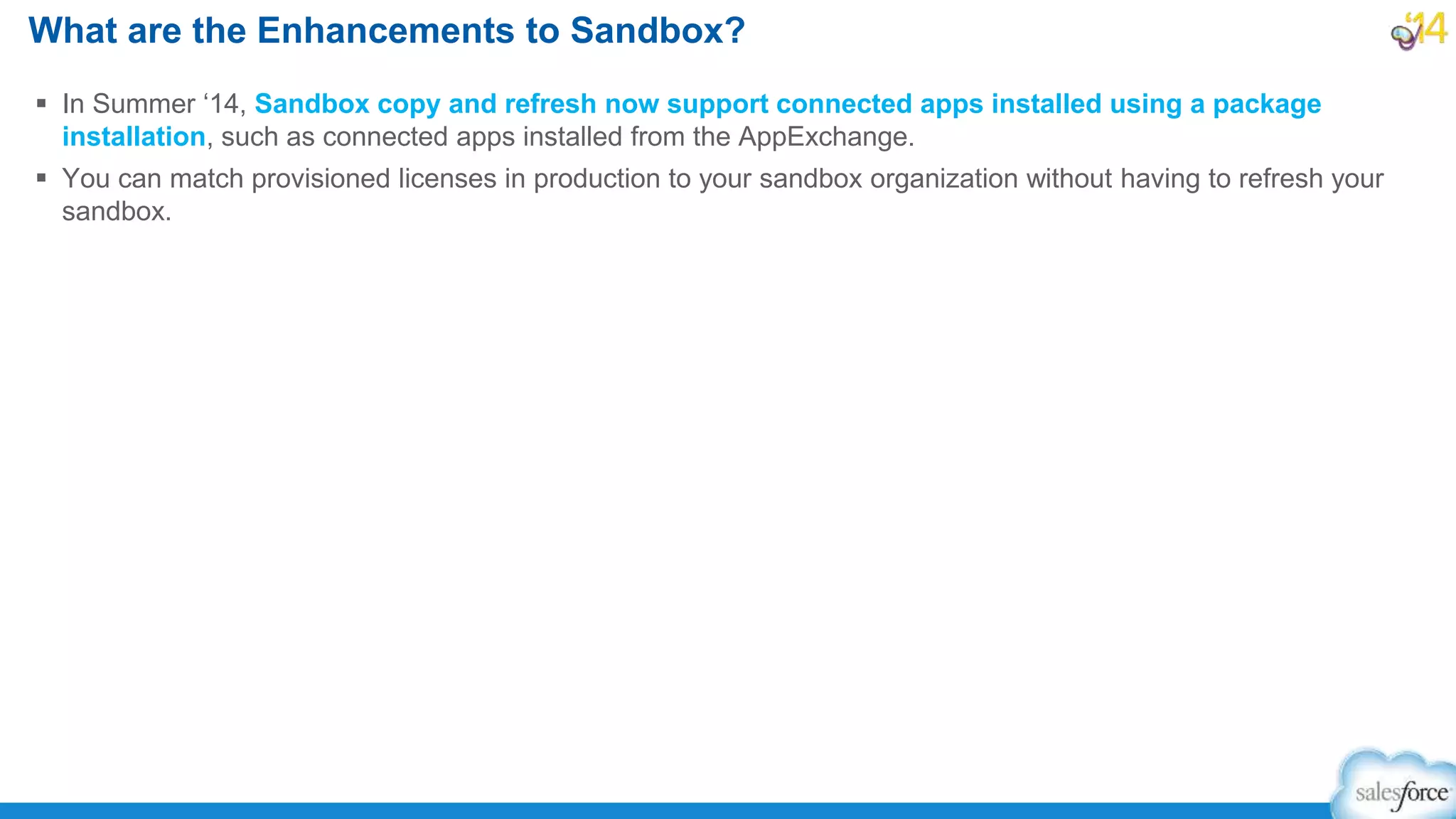  In Summer ‘14, Sandbox copy and refresh now support connected apps installed using a package
installation, such as connected apps installed from the AppExchange.
 You can match provisioned licenses in production to your sandbox organization without having to refresh your
sandbox.
What are the Enhancements to Sandbox?
 
