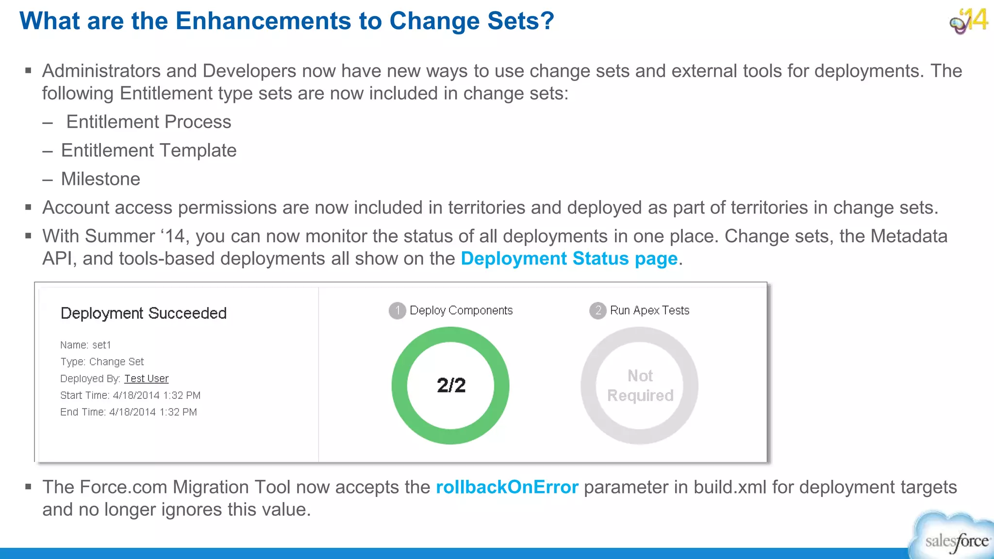  Administrators and Developers now have new ways to use change sets and external tools for deployments. The
following Entitlement type sets are now included in change sets:
– Entitlement Process
– Entitlement Template
– Milestone
 Account access permissions are now included in territories and deployed as part of territories in change sets.
 With Summer ‘14, you can now monitor the status of all deployments in one place. Change sets, the Metadata
API, and tools-based deployments all show on the Deployment Status page.
 The Force.com Migration Tool now accepts the rollbackOnError parameter in build.xml for deployment targets
and no longer ignores this value.
What are the Enhancements to Change Sets?
 