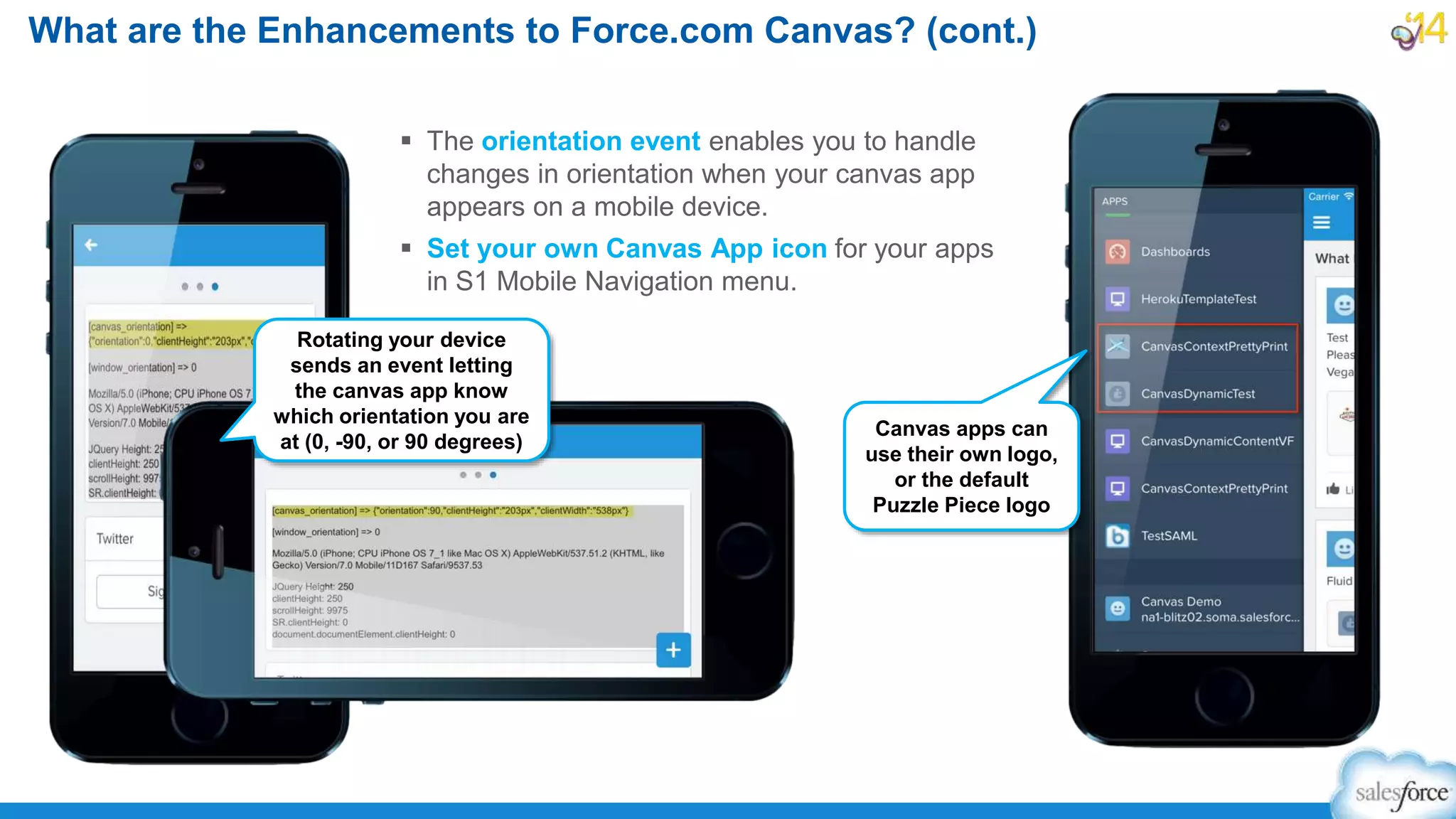  The orientation event enables you to handle
changes in orientation when your canvas app
appears on a mobile device.
 Set your own Canvas App icon for your apps
in S1 Mobile Navigation menu.
What are the Enhancements to Force.com Canvas? (cont.)
Canvas apps can
use their own logo,
or the default
Puzzle Piece logo
Rotating your device
sends an event letting
the canvas app know
which orientation you are
at (0, -90, or 90 degrees)
 