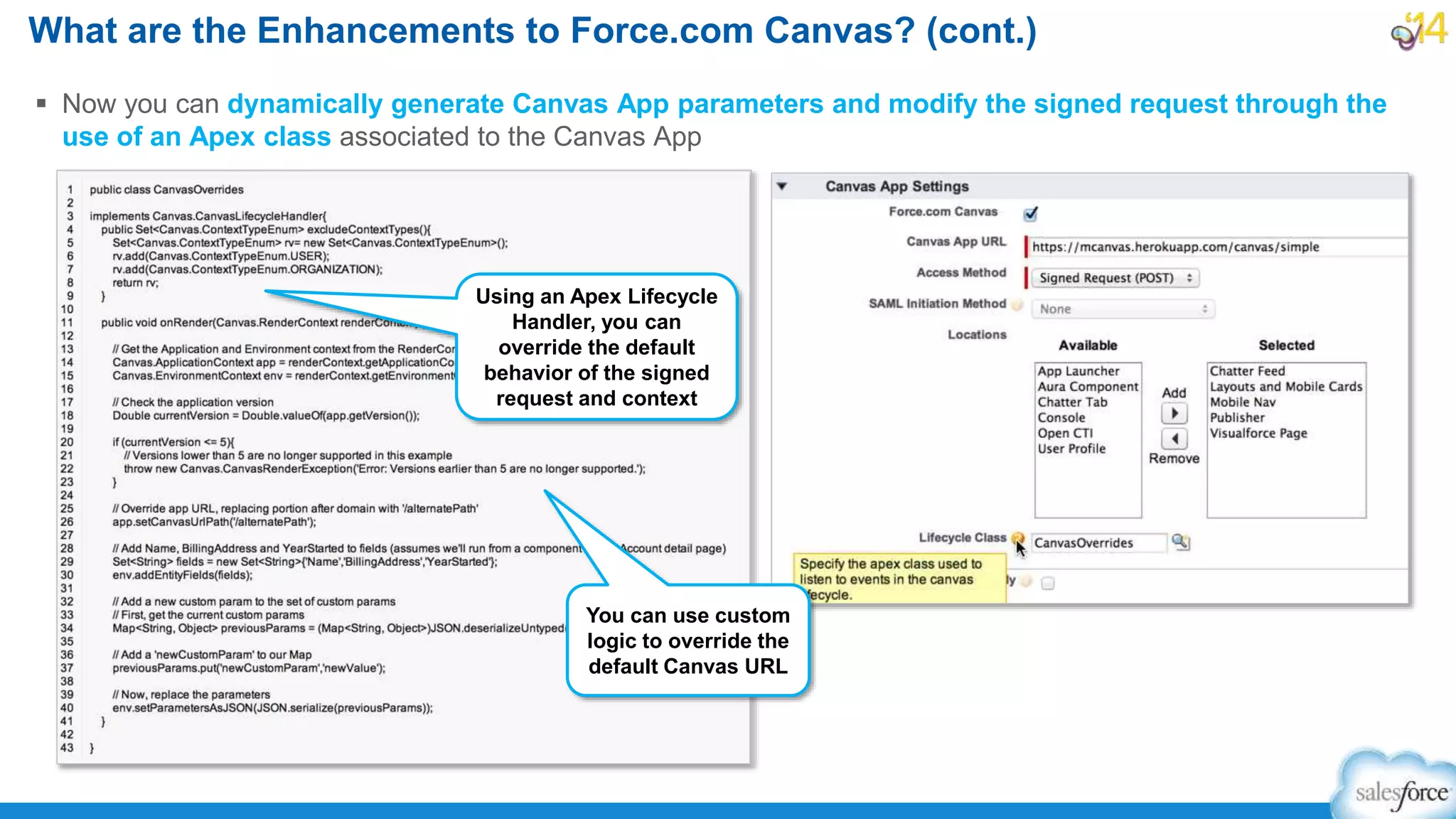  Now you can dynamically generate Canvas App parameters and modify the signed request through the
use of an Apex class associated to the Canvas App
What are the Enhancements to Force.com Canvas? (cont.)
Using an Apex Lifecycle
Handler, you can
override the default
behavior of the signed
request and context
You can use custom
logic to override the
default Canvas URL
 