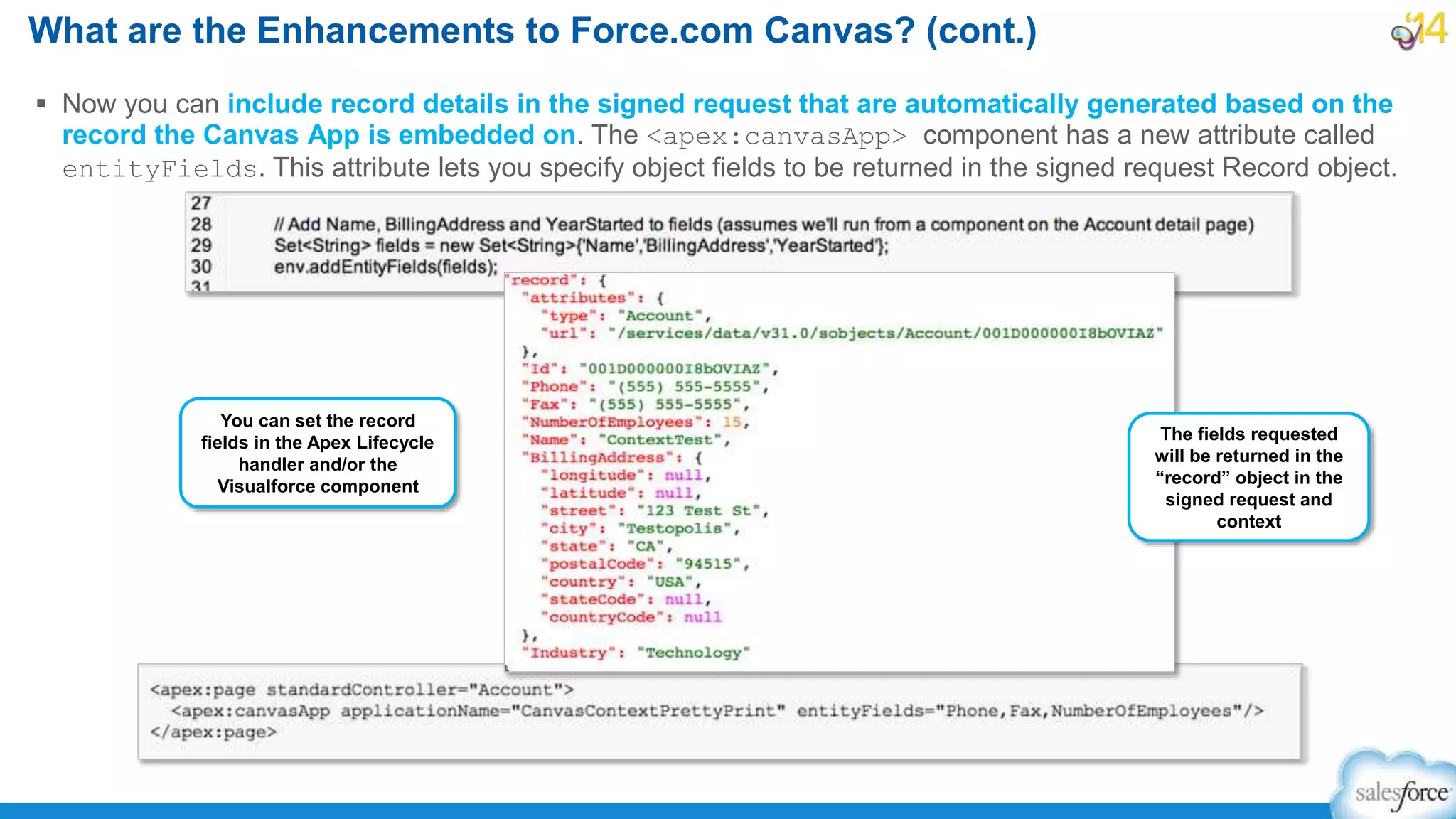  Now you can include record details in the signed request that are automatically generated based on the
record the Canvas App is embedded on. The <apex:canvasApp> component has a new attribute called
entityFields. This attribute lets you specify object fields to be returned in the signed request Record object.
What are the Enhancements to Force.com Canvas? (cont.)
You can set the record
fields in the Apex Lifecycle
handler and/or the
Visualforce component
The fields requested
will be returned in the
“record” object in the
signed request and
context
 