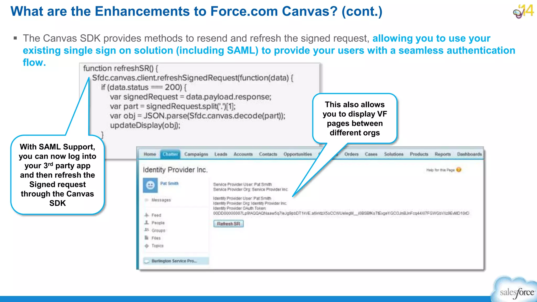  The Canvas SDK provides methods to resend and refresh the signed request, allowing you to use your
existing single sign on solution (including SAML) to provide your users with a seamless authentication
flow.
What are the Enhancements to Force.com Canvas? (cont.)
This also allows
you to display VF
pages between
different orgs
With SAML Support,
you can now log into
your 3rd party app
and then refresh the
Signed request
through the Canvas
SDK
 