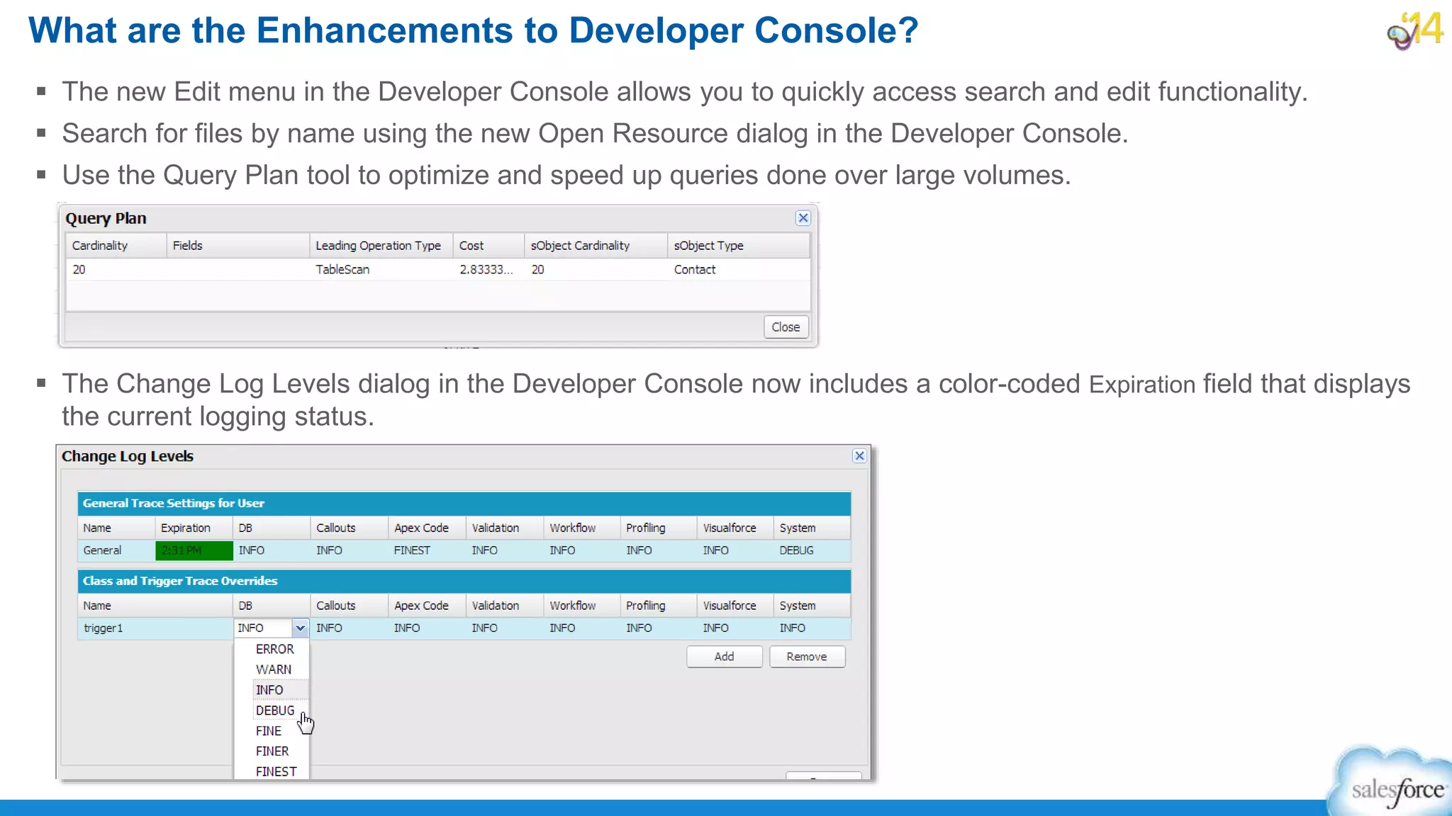 The new Edit menu in the Developer Console allows you to quickly access search and edit functionality.
 Search for files by name using the new Open Resource dialog in the Developer Console.
 Use the Query Plan tool to optimize and speed up queries done over large volumes.
 The Change Log Levels dialog in the Developer Console now includes a color-coded Expiration field that displays
the current logging status.
What are the Enhancements to Developer Console?
 