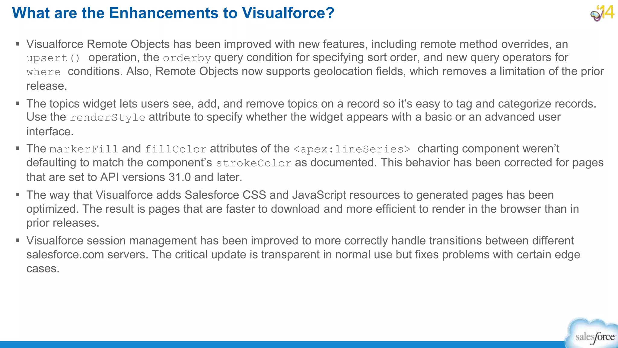  Visualforce Remote Objects has been improved with new features, including remote method overrides, an
upsert() operation, the orderby query condition for specifying sort order, and new query operators for
where conditions. Also, Remote Objects now supports geolocation fields, which removes a limitation of the prior
release.
 The topics widget lets users see, add, and remove topics on a record so it’s easy to tag and categorize records.
Use the renderStyle attribute to specify whether the widget appears with a basic or an advanced user
interface.
 The markerFill and fillColor attributes of the <apex:lineSeries> charting component weren’t
defaulting to match the component’s strokeColor as documented. This behavior has been corrected for pages
that are set to API versions 31.0 and later.
 The way that Visualforce adds Salesforce CSS and JavaScript resources to generated pages has been
optimized. The result is pages that are faster to download and more efficient to render in the browser than in
prior releases.
 Visualforce session management has been improved to more correctly handle transitions between different
salesforce.com servers. The critical update is transparent in normal use but fixes problems with certain edge
cases.
What are the Enhancements to Visualforce?
 