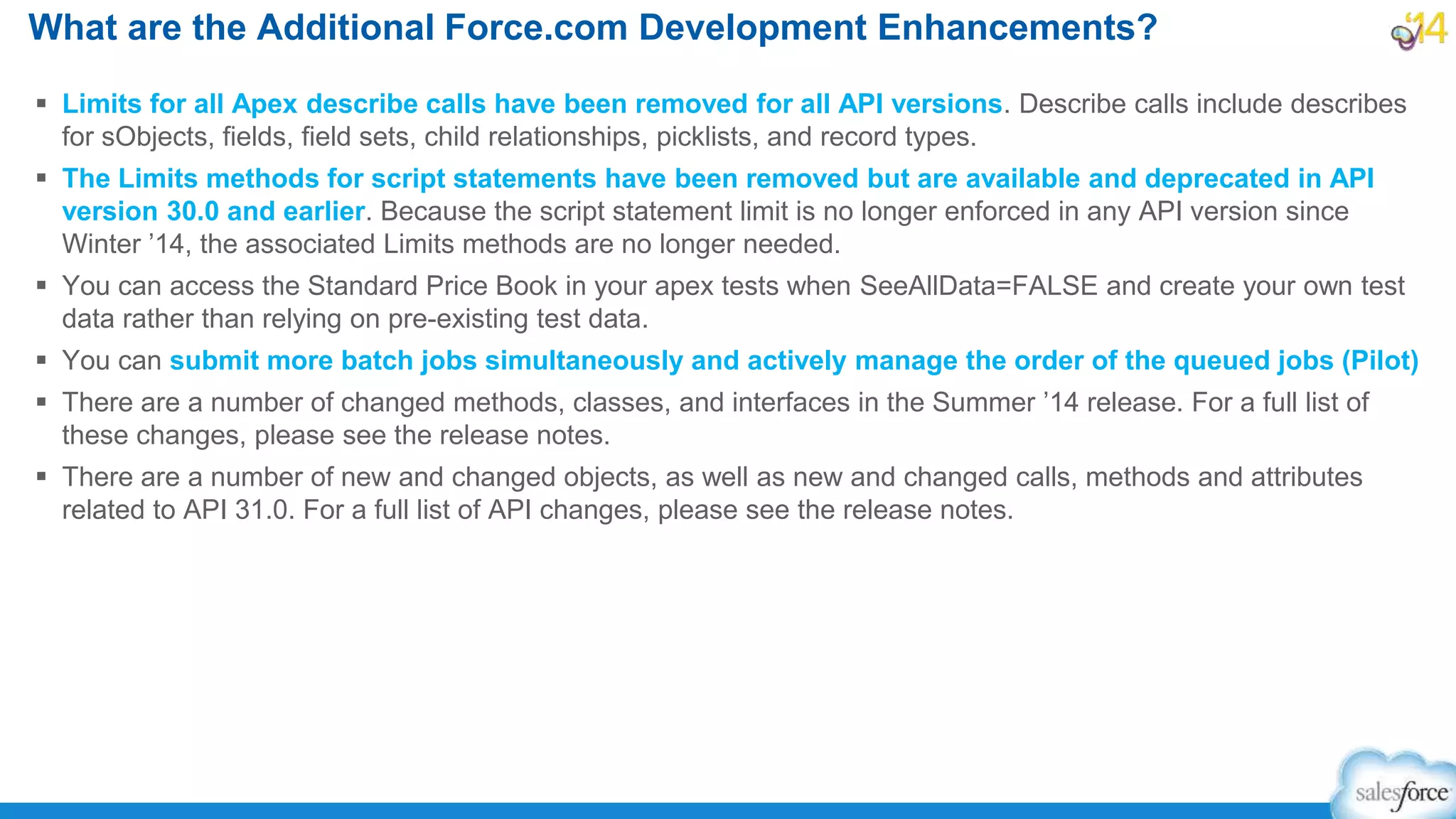  Limits for all Apex describe calls have been removed for all API versions. Describe calls include describes
for sObjects, fields, field sets, child relationships, picklists, and record types.
 The Limits methods for script statements have been removed but are available and deprecated in API
version 30.0 and earlier. Because the script statement limit is no longer enforced in any API version since
Winter ’14, the associated Limits methods are no longer needed.
 You can access the Standard Price Book in your apex tests when SeeAllData=FALSE and create your own test
data rather than relying on pre-existing test data.
 You can submit more batch jobs simultaneously and actively manage the order of the queued jobs (Pilot)
 There are a number of changed methods, classes, and interfaces in the Summer ’14 release. For a full list of
these changes, please see the release notes.
 There are a number of new and changed objects, as well as new and changed calls, methods and attributes
related to API 31.0. For a full list of API changes, please see the release notes.
What are the Additional Force.com Development Enhancements?
 