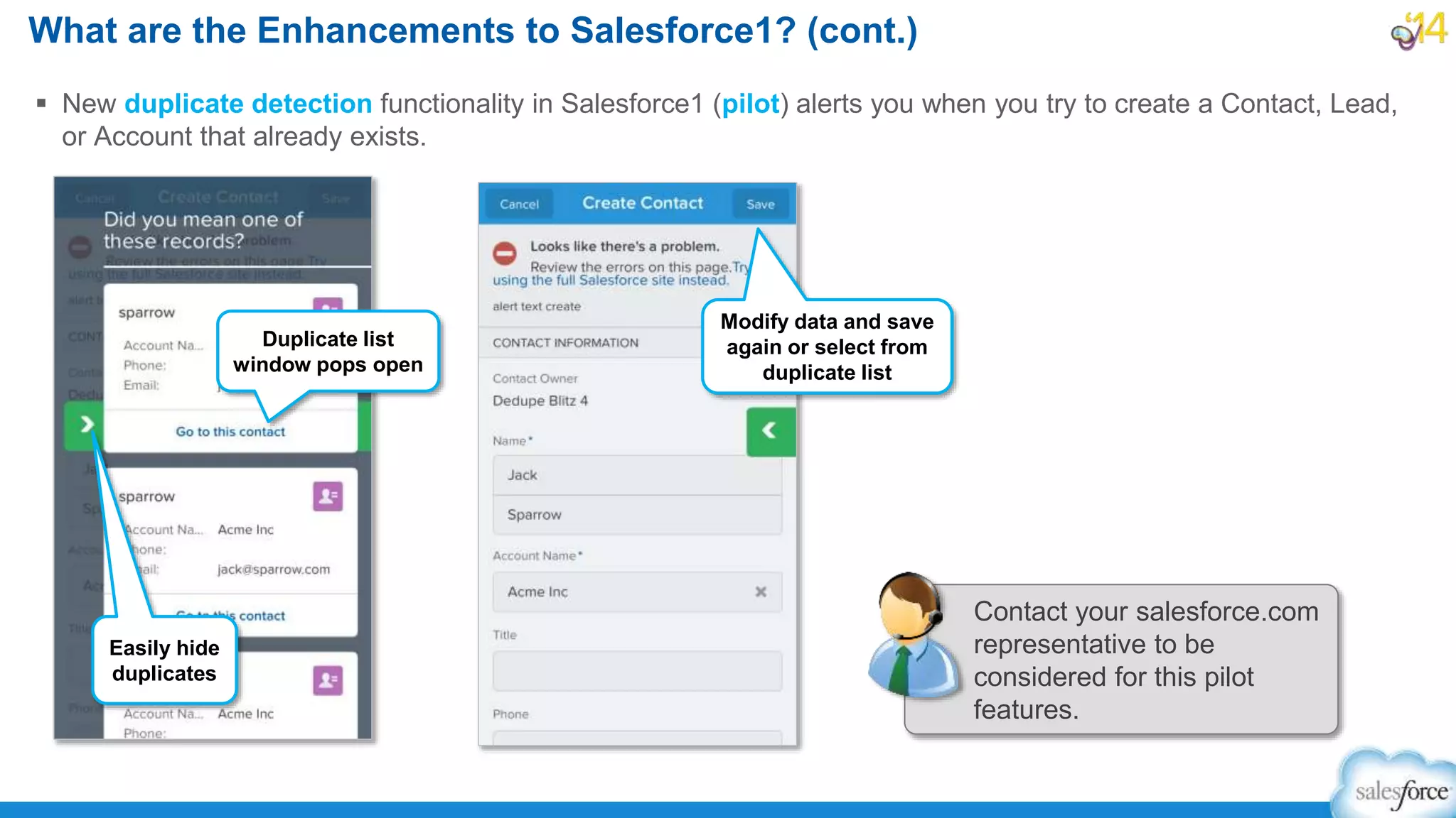  New duplicate detection functionality in Salesforce1 (pilot) alerts you when you try to create a Contact, Lead,
or Account that already exists.
What are the Enhancements to Salesforce1? (cont.)
Easily hide
duplicates
Duplicate list
window pops open
Modify data and save
again or select from
duplicate list
Contact your salesforce.com
representative to be
considered for this pilot
features.
 