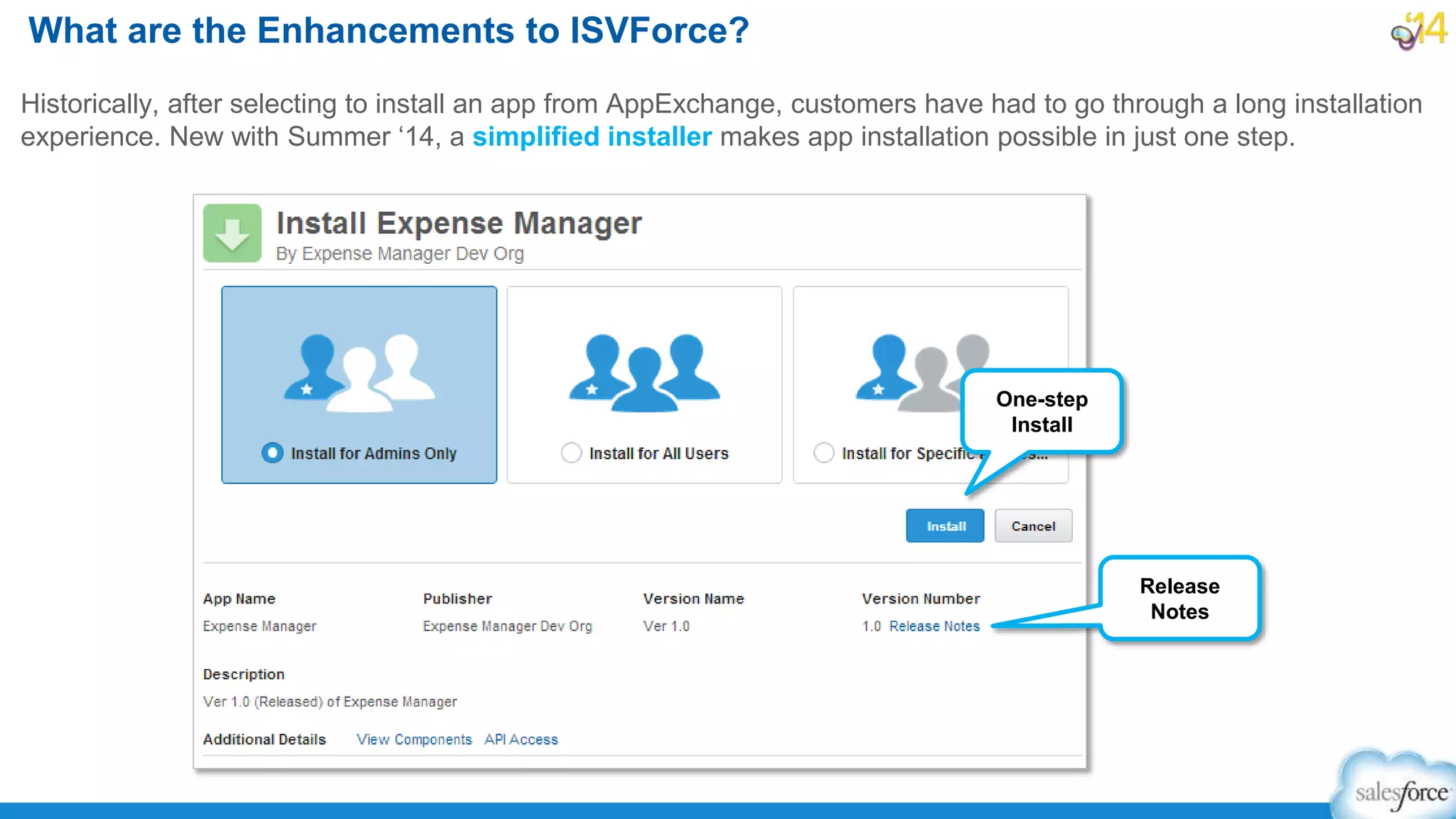 Historically, after selecting to install an app from AppExchange, customers have had to go through a long installation
experience. New with Summer ‘14, a simplified installer makes app installation possible in just one step.
What are the Enhancements to ISVForce?
Release
Notes
One-step
Install
 