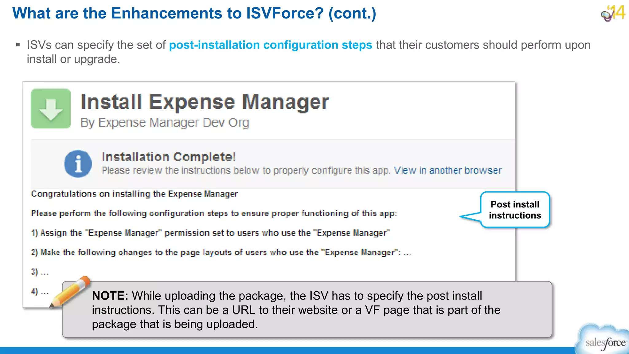  ISVs can specify the set of post-installation configuration steps that their customers should perform upon
install or upgrade.
What are the Enhancements to ISVForce? (cont.)
Post install
instructions
NOTE: While uploading the package, the ISV has to specify the post install
instructions. This can be a URL to their website or a VF page that is part of the
package that is being uploaded.
 