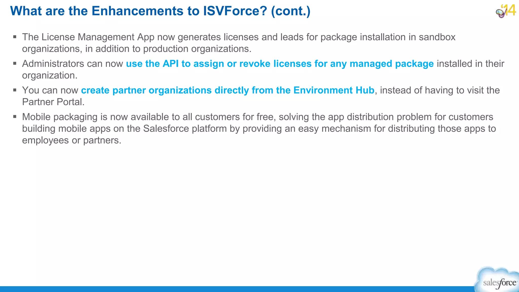  The License Management App now generates licenses and leads for package installation in sandbox
organizations, in addition to production organizations.
 Administrators can now use the API to assign or revoke licenses for any managed package installed in their
organization.
 You can now create partner organizations directly from the Environment Hub, instead of having to visit the
Partner Portal.
 Mobile packaging is now available to all customers for free, solving the app distribution problem for customers
building mobile apps on the Salesforce platform by providing an easy mechanism for distributing those apps to
employees or partners.
What are the Enhancements to ISVForce? (cont.)
 
