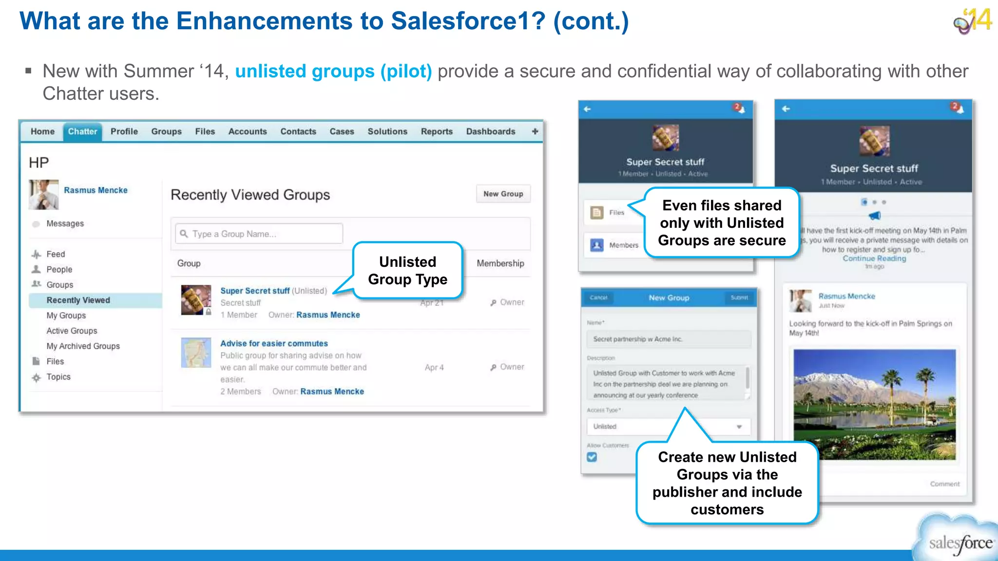  New with Summer ‘14, unlisted groups (pilot) provide a secure and confidential way of collaborating with other
Chatter users.
What are the Enhancements to Salesforce1? (cont.)
Unlisted
Group Type
Even files shared
only with Unlisted
Groups are secure
Create new Unlisted
Groups via the
publisher and include
customers
 
