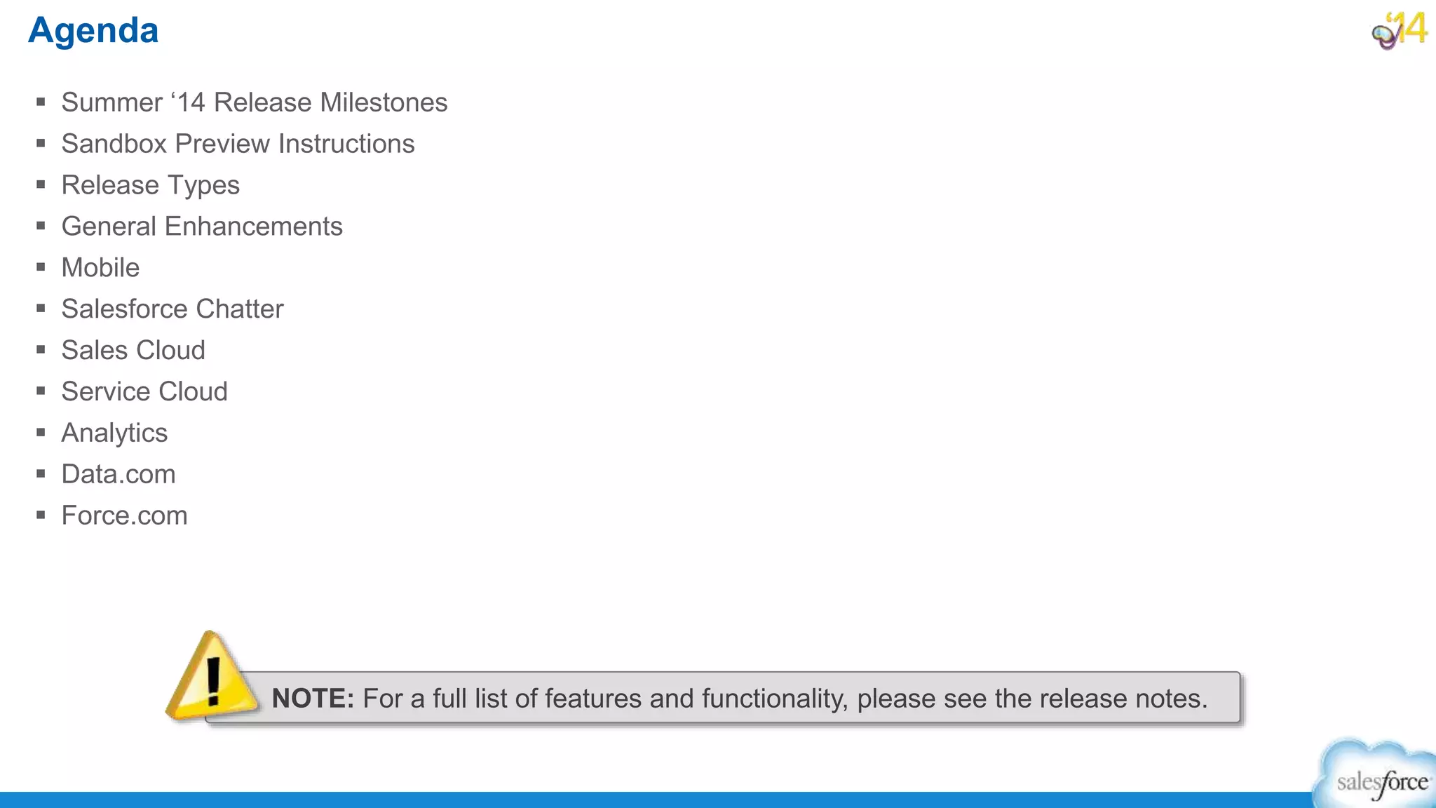  Summer ‘14 Release Milestones
 Sandbox Preview Instructions
 Release Types
 General Enhancements
 Mobile
 Salesforce Chatter
 Sales Cloud
 Service Cloud
 Analytics
 Data.com
 Force.com
Agenda
NOTE: For a full list of features and functionality, please see the release notes.
 