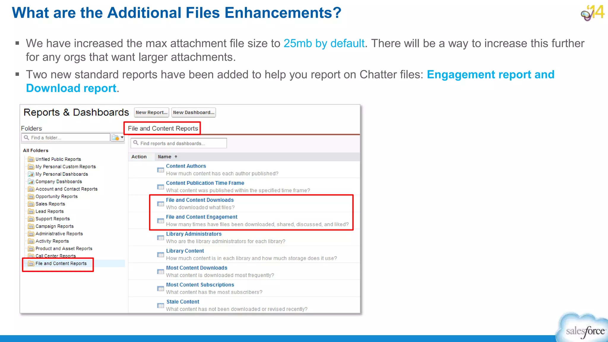  We have increased the max attachment file size to 25mb by default. There will be a way to increase this further
for any orgs that want larger attachments.
 Two new standard reports have been added to help you report on Chatter files: Engagement report and
Download report.
What are the Additional Files Enhancements?
 