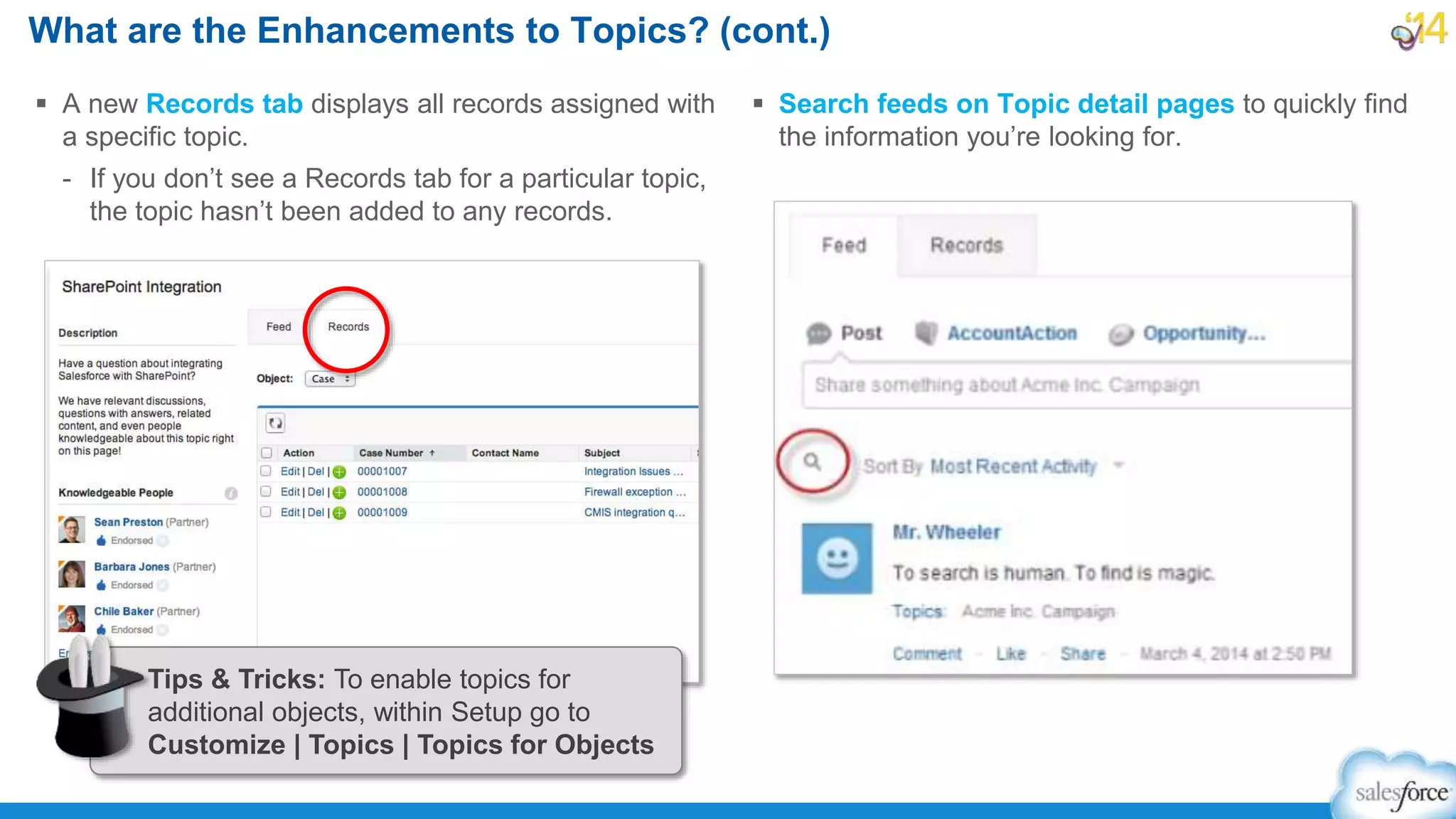 What are the Enhancements to Topics? (cont.)
 A new Records tab displays all records assigned with
a specific topic.
- If you don’t see a Records tab for a particular topic,
the topic hasn’t been added to any records.
 Search feeds on Topic detail pages to quickly find
the information you’re looking for.
Tips & Tricks: To enable topics for
additional objects, within Setup go to
Customize | Topics | Topics for Objects
 