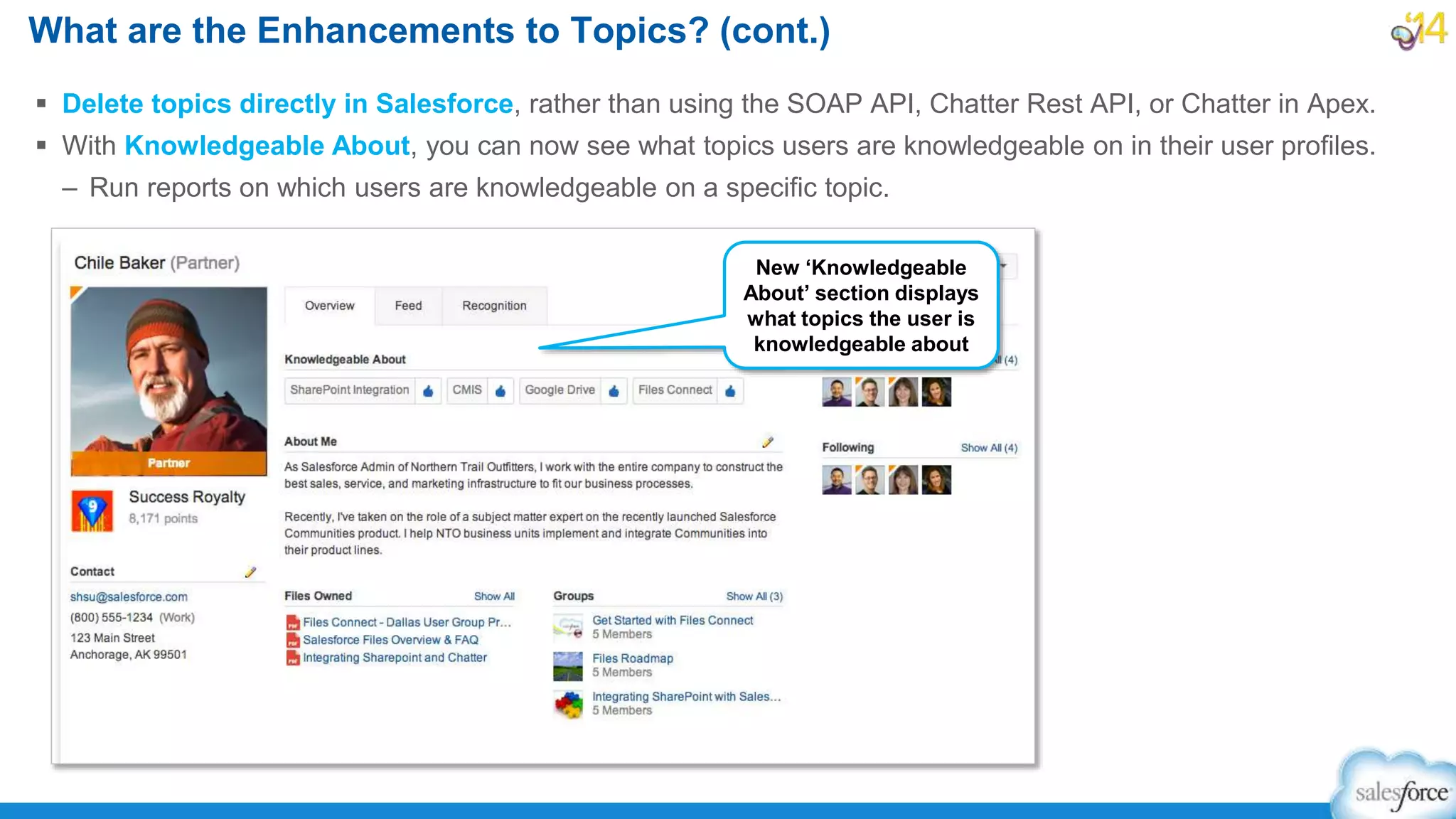  Delete topics directly in Salesforce, rather than using the SOAP API, Chatter Rest API, or Chatter in Apex.
 With Knowledgeable About, you can now see what topics users are knowledgeable on in their user profiles.
– Run reports on which users are knowledgeable on a specific topic.
What are the Enhancements to Topics? (cont.)
New ‘Knowledgeable
About’ section displays
what topics the user is
knowledgeable about
 