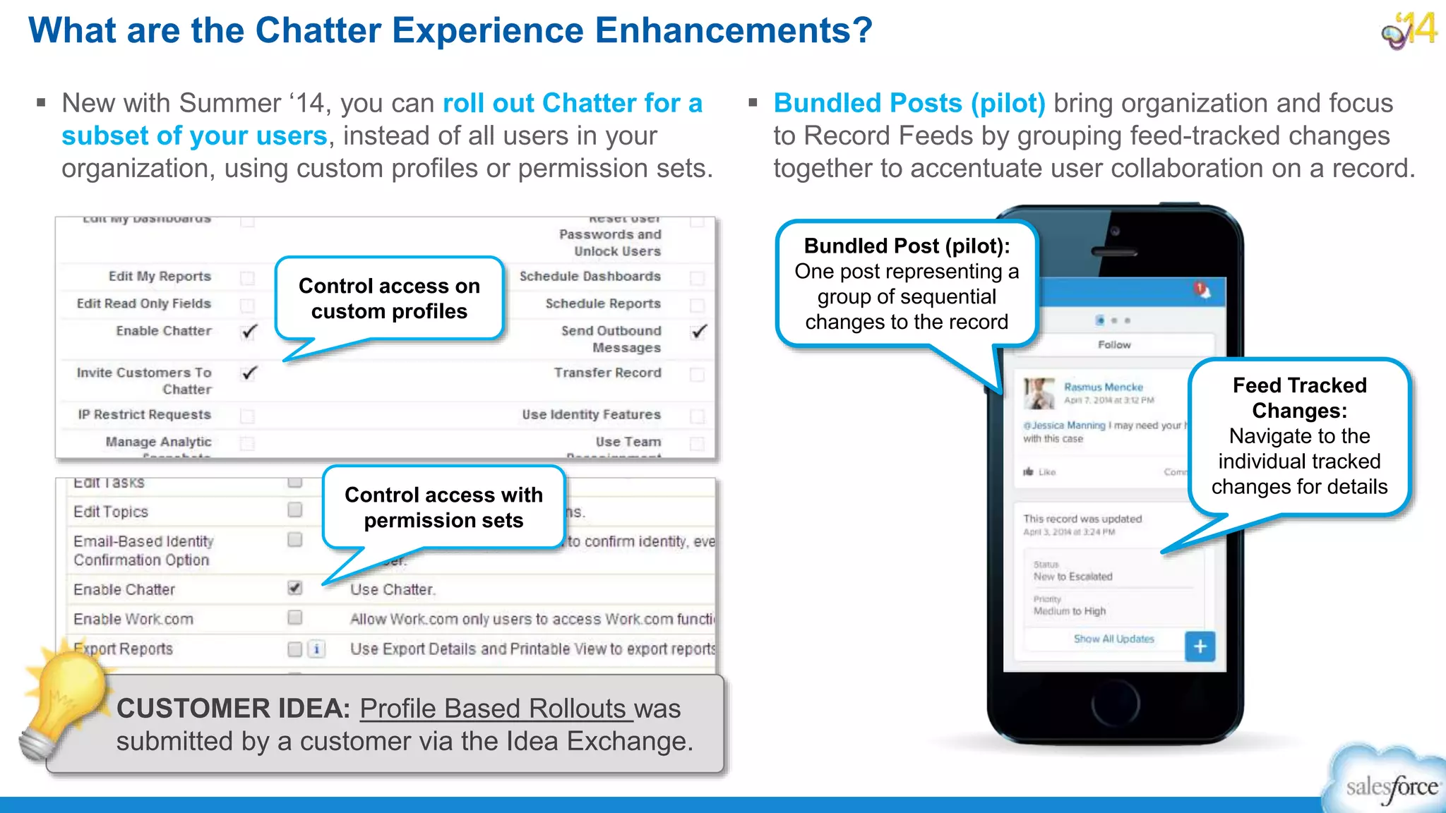 What are the Chatter Experience Enhancements?
 New with Summer ‘14, you can roll out Chatter for a
subset of your users, instead of all users in your
organization, using custom profiles or permission sets.
 Bundled Posts (pilot) bring organization and focus
to Record Feeds by grouping feed-tracked changes
together to accentuate user collaboration on a record.
Control access on
custom profiles
Control access with
permission sets
Bundled Post (pilot):
One post representing a
group of sequential
changes to the record
Feed Tracked
Changes:
Navigate to the
individual tracked
changes for details
CUSTOMER IDEA: Profile Based Rollouts was
submitted by a customer via the Idea Exchange.
 