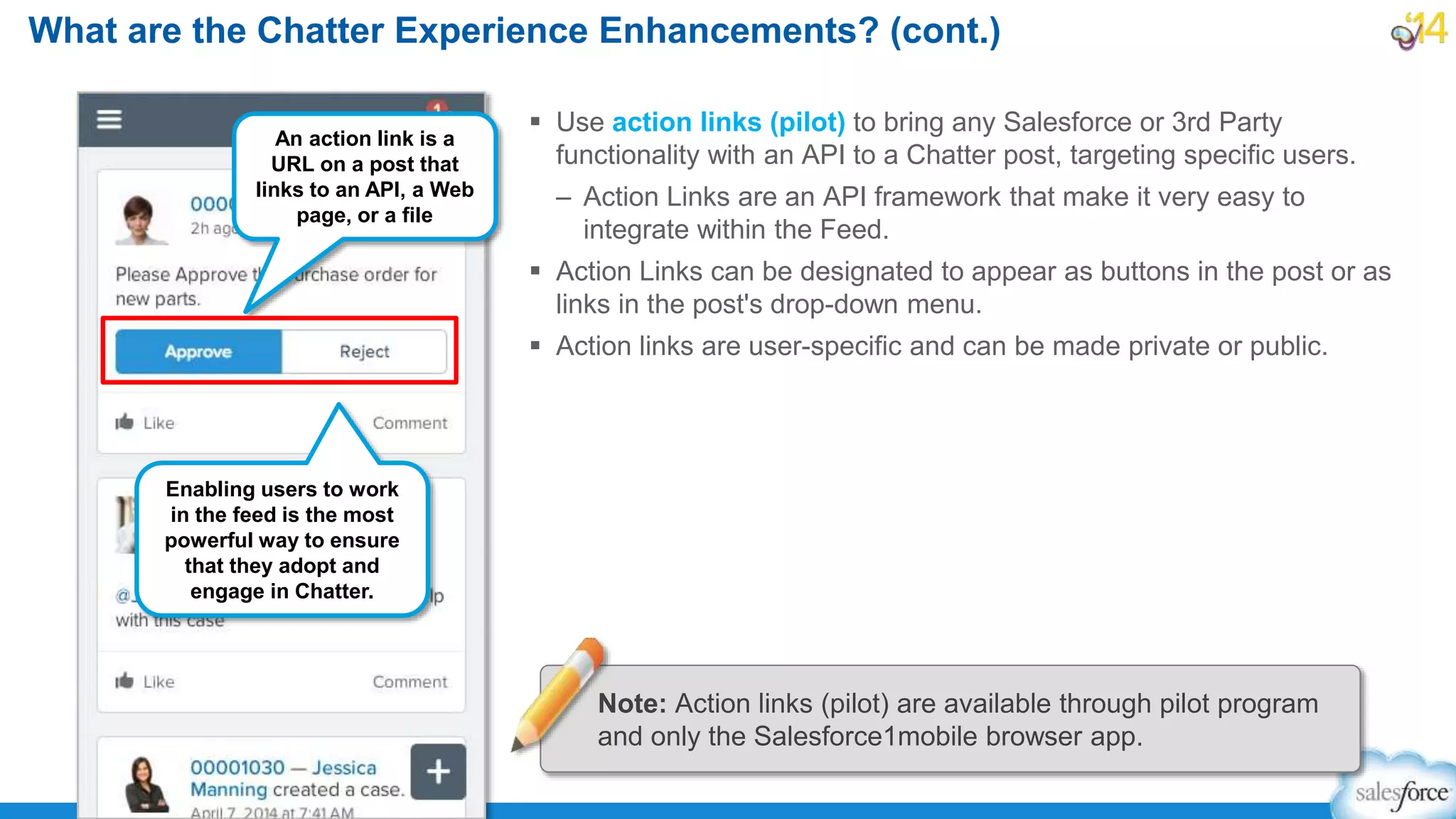  Use action links (pilot) to bring any Salesforce or 3rd Party
functionality with an API to a Chatter post, targeting specific users.
– Action Links are an API framework that make it very easy to
integrate within the Feed.
 Action Links can be designated to appear as buttons in the post or as
links in the post's drop-down menu.
 Action links are user-specific and can be made private or public.
What are the Chatter Experience Enhancements? (cont.)
An action link is a
URL on a post that
links to an API, a Web
page, or a file
Note: Action links (pilot) are available through pilot program
and only the Salesforce1mobile browser app.
Enabling users to work
in the feed is the most
powerful way to ensure
that they adopt and
engage in Chatter.
 