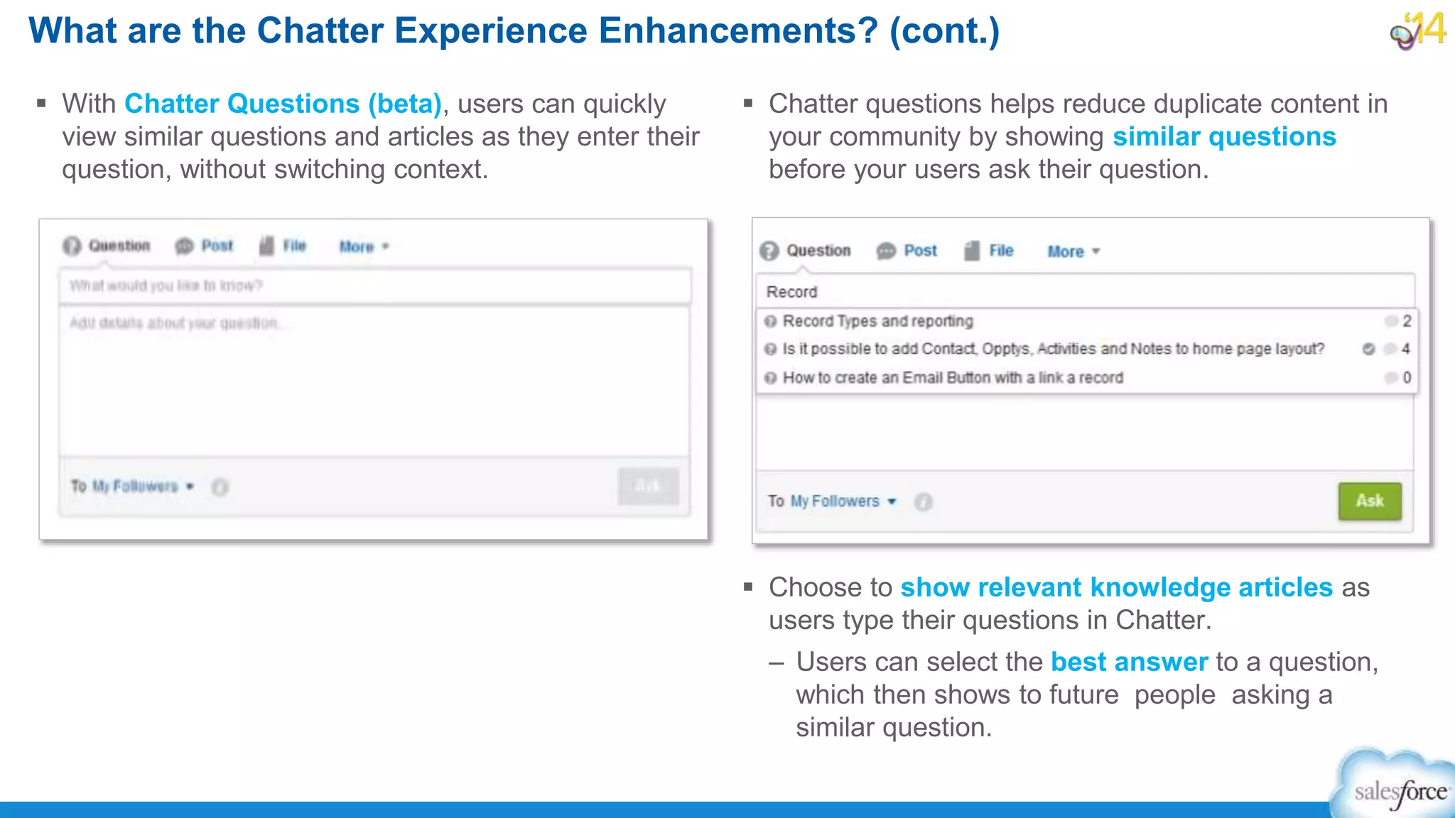 What are the Chatter Experience Enhancements? (cont.)
 With Chatter Questions (beta), users can quickly
view similar questions and articles as they enter their
question, without switching context.
 Chatter questions helps reduce duplicate content in
your community by showing similar questions
before your users ask their question.
 Choose to show relevant knowledge articles as
users type their questions in Chatter.
– Users can select the best answer to a question,
which then shows to future people asking a
similar question.
 