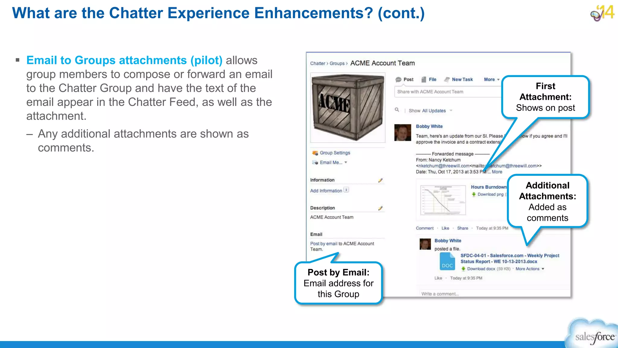 What are the Chatter Experience Enhancements? (cont.)
 Email to Groups attachments (pilot) allows
group members to compose or forward an email
to the Chatter Group and have the text of the
email appear in the Chatter Feed, as well as the
attachment.
– Any additional attachments are shown as
comments.
Post by Email:
Email address for
this Group
First
Attachment:
Shows on post
Additional
Attachments:
Added as
comments
 