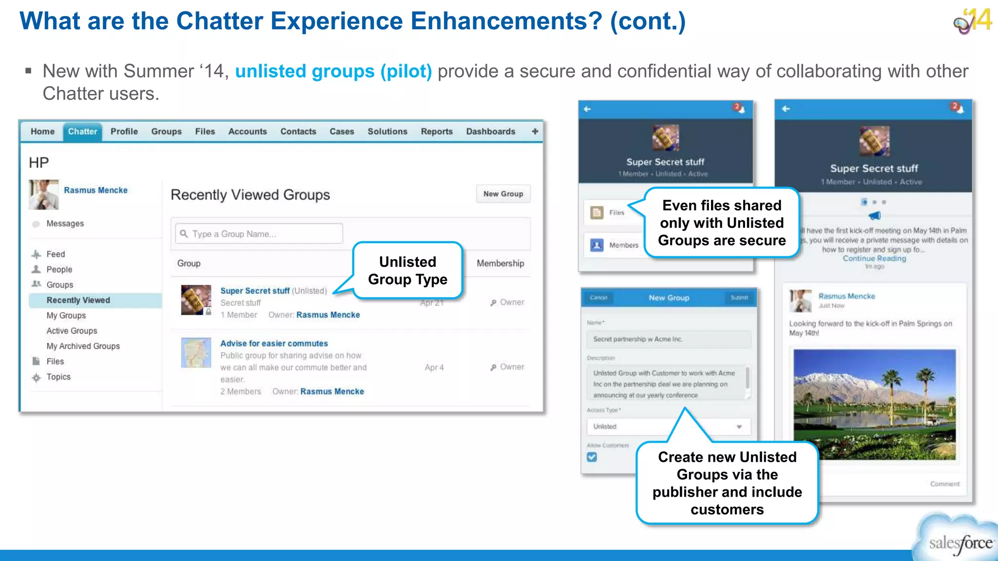  New with Summer ‘14, unlisted groups (pilot) provide a secure and confidential way of collaborating with other
Chatter users.
What are the Chatter Experience Enhancements? (cont.)
Unlisted
Group Type
Even files shared
only with Unlisted
Groups are secure
Create new Unlisted
Groups via the
publisher and include
customers
 