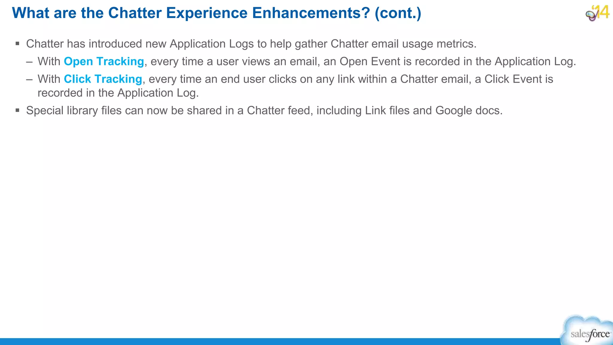  Chatter has introduced new Application Logs to help gather Chatter email usage metrics.
– With Open Tracking, every time a user views an email, an Open Event is recorded in the Application Log.
– With Click Tracking, every time an end user clicks on any link within a Chatter email, a Click Event is
recorded in the Application Log.
 Special library files can now be shared in a Chatter feed, including Link files and Google docs.
What are the Chatter Experience Enhancements? (cont.)
 