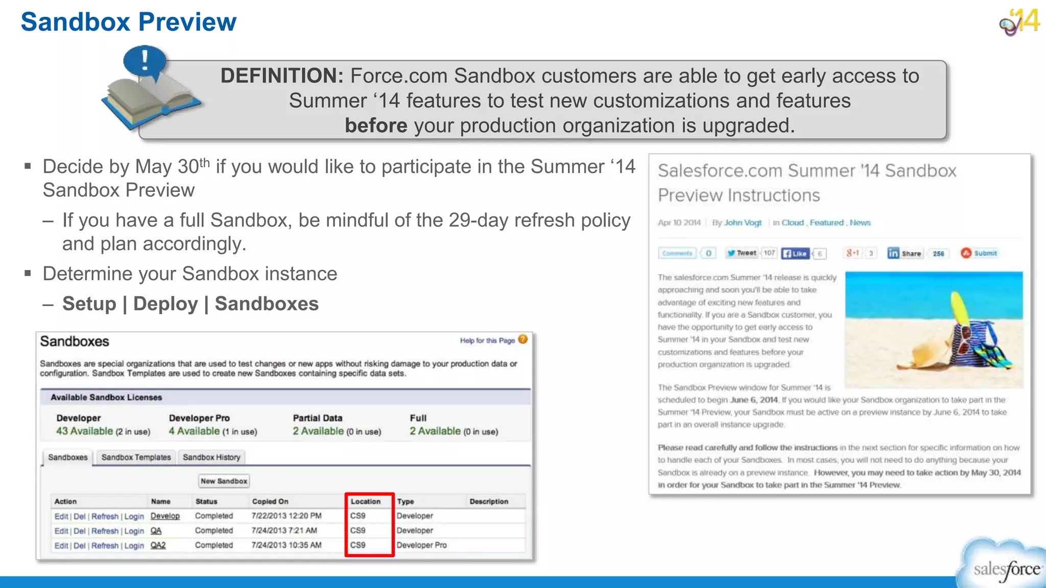  Decide by May 30th if you would like to participate in the Summer ‘14
Sandbox Preview
– If you have a full Sandbox, be mindful of the 29-day refresh policy
and plan accordingly.
 Determine your Sandbox instance
– Setup | Deploy | Sandboxes
Sandbox Preview
DEFINITION: Force.com Sandbox customers are able to get early access to
Summer ‘14 features to test new customizations and features
before your production organization is upgraded.
 